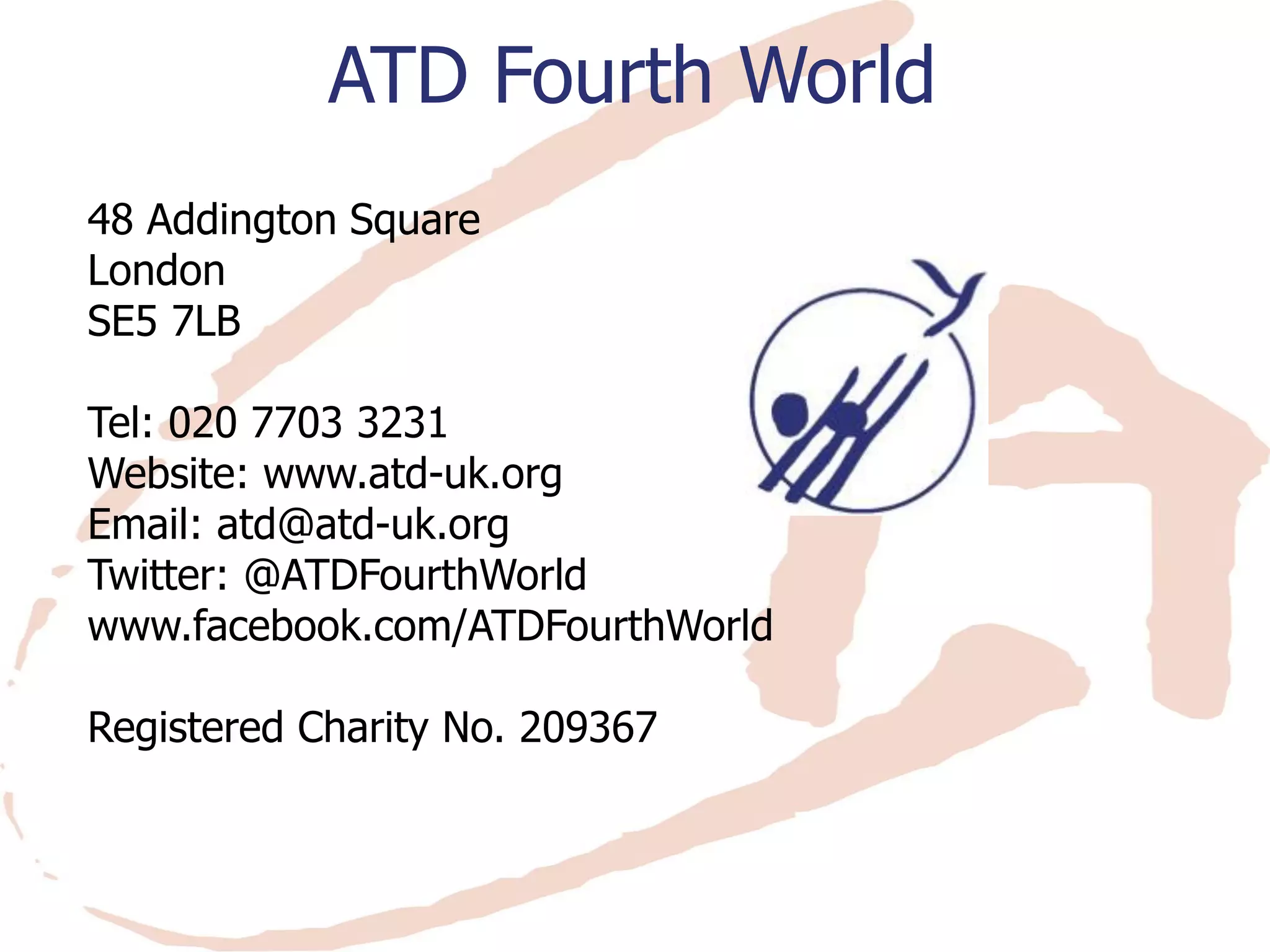48 Addington Square 
London 
SE5 7LB 
Tel: 020 7703 3231 
Website: www.atd-uk.org 
Email: atd@atd-uk.org 
Twitter: @ATDFourthWorld 
www.facebook.com/ATDFourthWorld 
Registered Charity No. 209367 
ATD Fourth World 