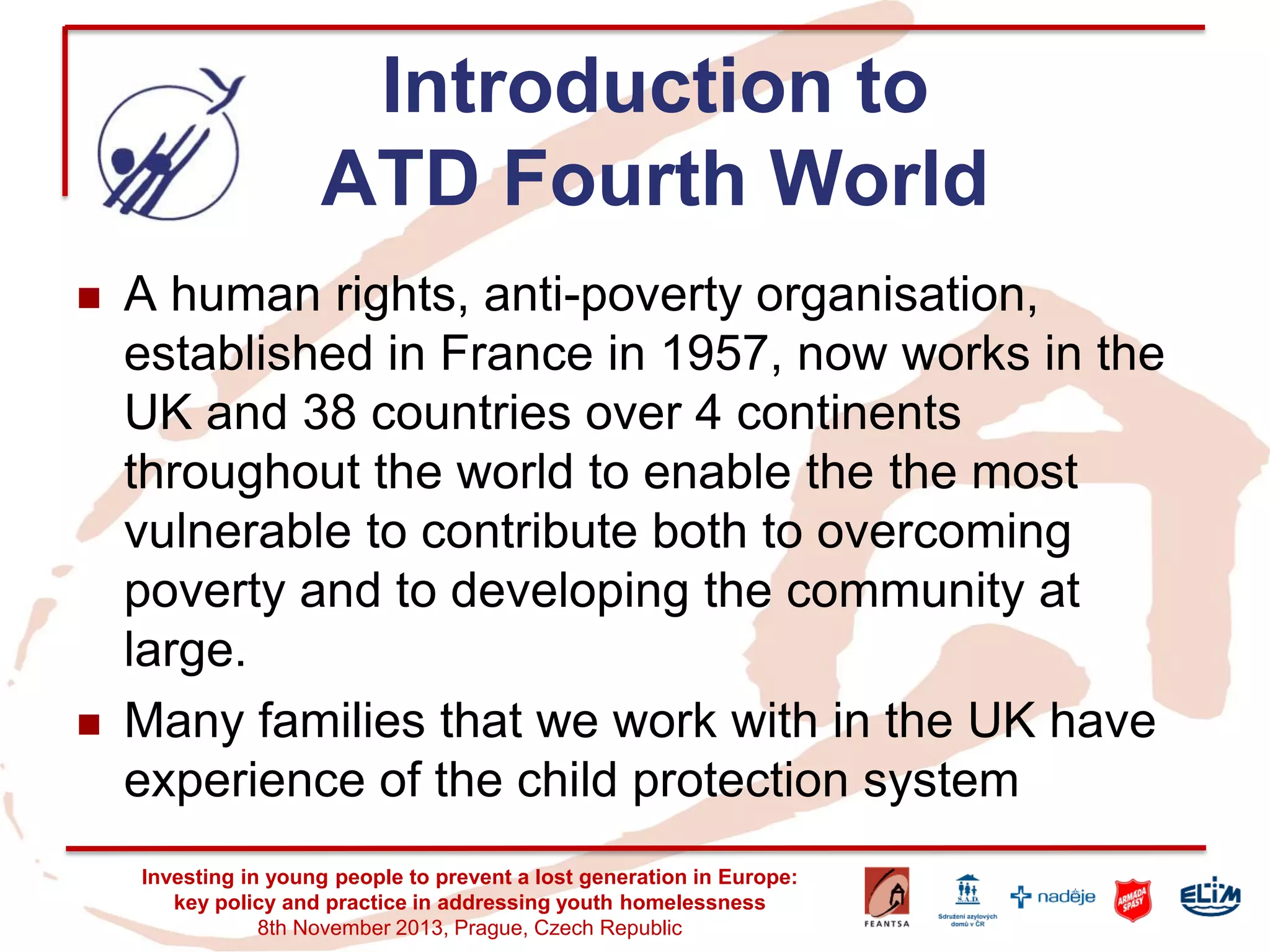 Introduction to ATD Fourth World 
A human rights, anti-poverty organisation, established in France in 1957, now works in the UK and 38 countries over 4 continents throughout the world to enable the the most vulnerable to contribute both to overcoming poverty and to developing the community at large. 
Many families that we work with in the UK have experience of the child protection system 
Investing in young people to prevent a lost generation in Europe: key policy and practice in addressing youth homelessness 
8th November 2013, Prague, Czech Republic  