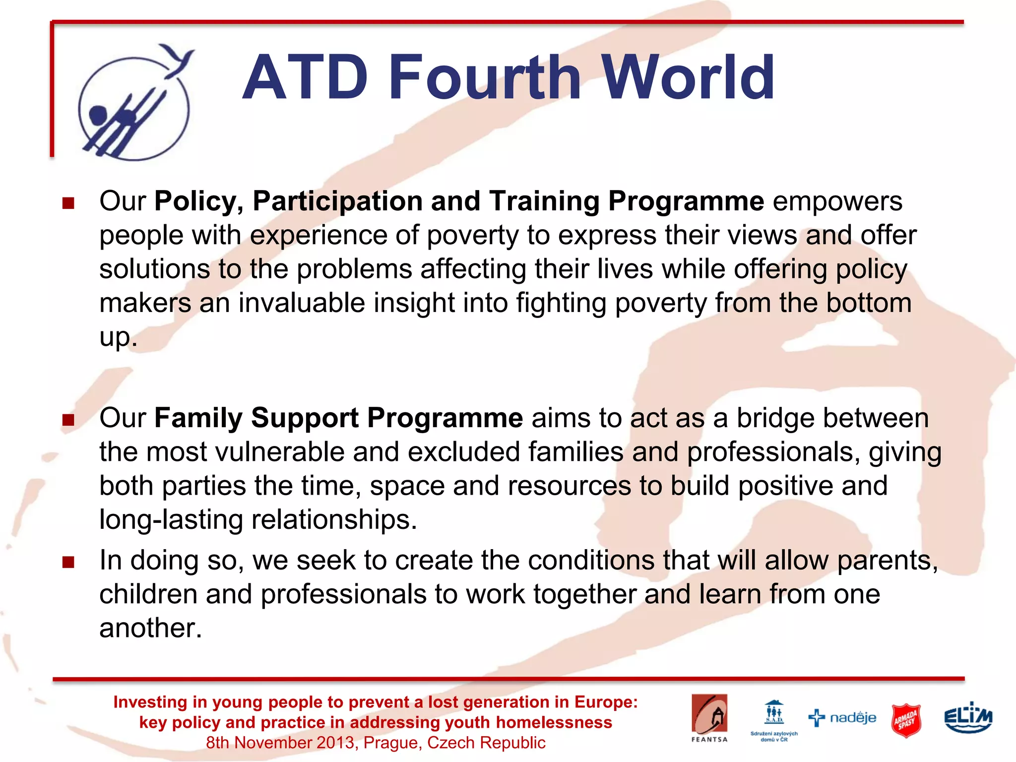ATD Fourth World 
Our Policy, Participation and Training Programme empowers people with experience of poverty to express their views and offer solutions to the problems affecting their lives while offering policy makers an invaluable insight into fighting poverty from the bottom up. 
Our Family Support Programme aims to act as a bridge between the most vulnerable and excluded families and professionals, giving both parties the time, space and resources to build positive and long-lasting relationships. 
In doing so, we seek to create the conditions that will allow parents, children and professionals to work together and learn from one another. 
Investing in young people to prevent a lost generation in Europe: key policy and practice in addressing youth homelessness 
8th November 2013, Prague, Czech Republic  