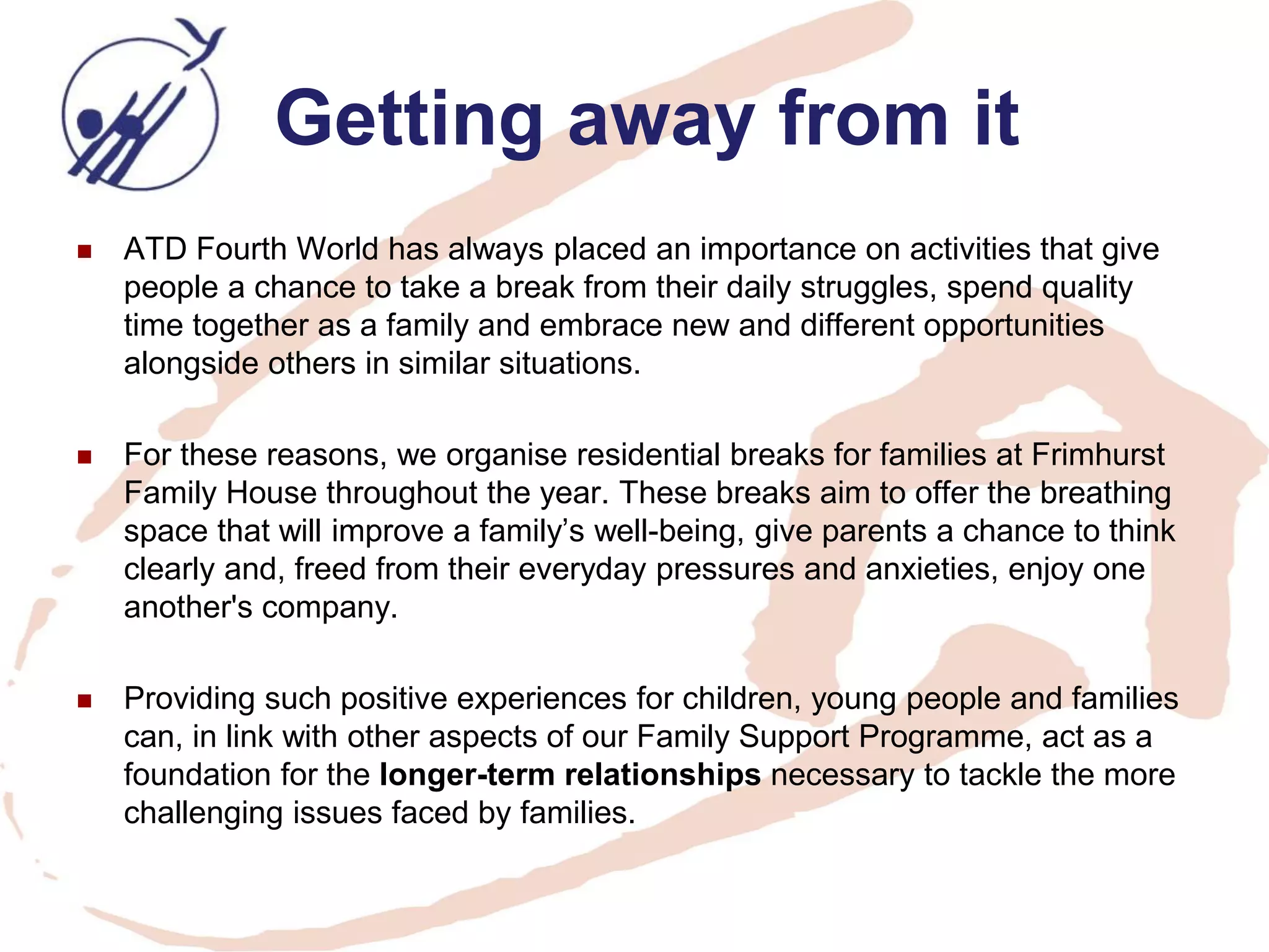 Getting away from it 
ATD Fourth World has always placed an importance on activities that give people a chance to take a break from their daily struggles, spend quality time together as a family and embrace new and different opportunities alongside others in similar situations. 
For these reasons, we organise residential breaks for families at Frimhurst Family House throughout the year. These breaks aim to offer the breathing space that will improve a family’s well-being, give parents a chance to think clearly and, freed from their everyday pressures and anxieties, enjoy one another's company. 
Providing such positive experiences for children, young people and families can, in link with other aspects of our Family Support Programme, act as a foundation for the longer-term relationships necessary to tackle the more challenging issues faced by families.  