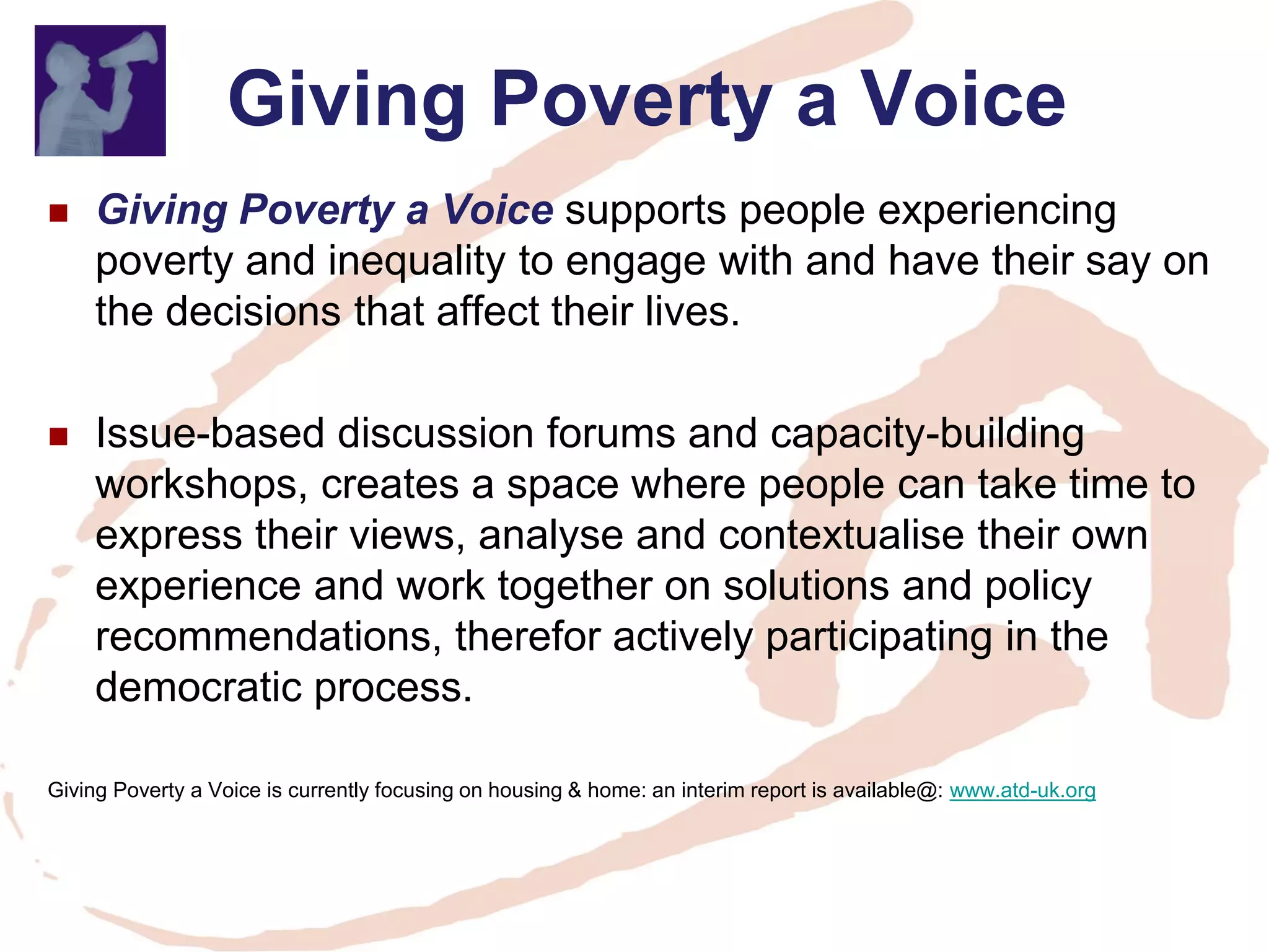 Giving Poverty a Voice 
Giving Poverty a Voice supports people experiencing poverty and inequality to engage with and have their say on the decisions that affect their lives. 
Issue-based discussion forums and capacity-building workshops, creates a space where people can take time to express their views, analyse and contextualise their own experience and work together on solutions and policy recommendations, therefor actively participating in the democratic process. 
Giving Poverty a Voice is currently focusing on housing & home: an interim report is available@: www.atd-uk.org  