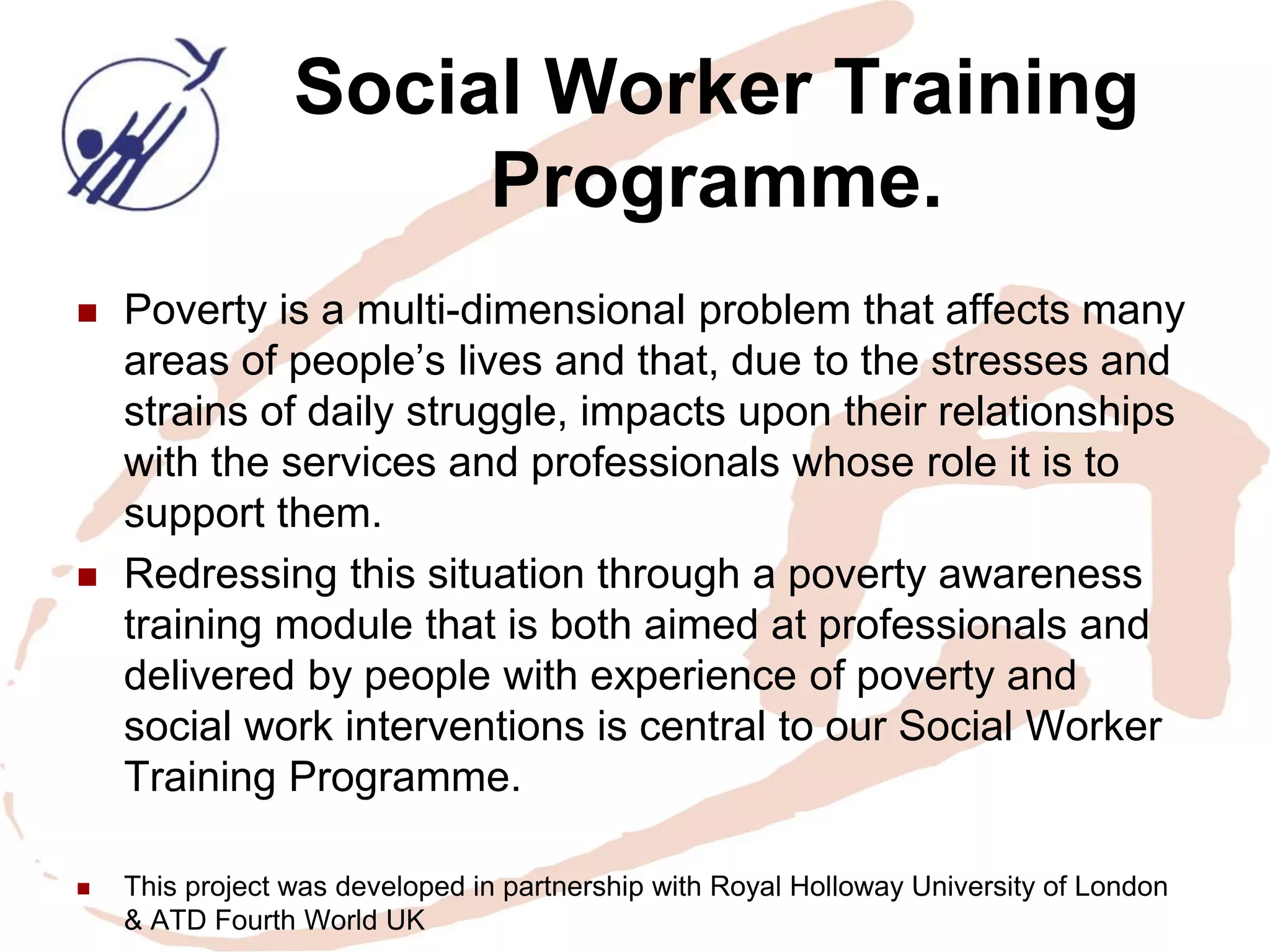 Social Worker Training Programme. 
Poverty is a multi-dimensional problem that affects many areas of people’s lives and that, due to the stresses and strains of daily struggle, impacts upon their relationships with the services and professionals whose role it is to support them. 
Redressing this situation through a poverty awareness training module that is both aimed at professionals and delivered by people with experience of poverty and social work interventions is central to our Social Worker Training Programme. 
This project was developed in partnership with Royal Holloway University of London & ATD Fourth World UK  