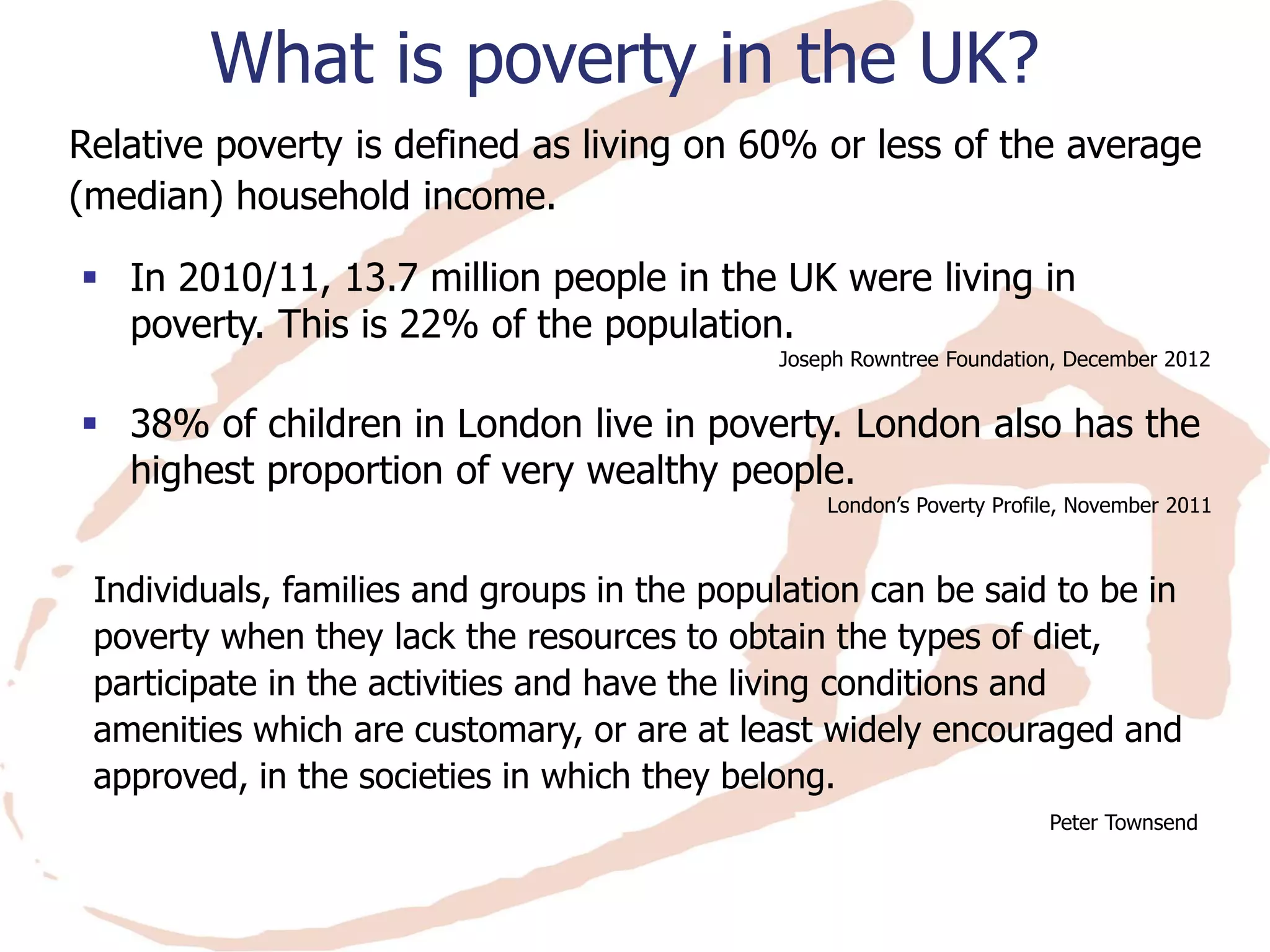 What is poverty in the UK? 
Relative poverty is defined as living on 60% or less of the average (median) household income. 
In 2010/11, 13.7 million people in the UK were living in poverty. This is 22% of the population. 
Joseph Rowntree Foundation, December 2012 
38% of children in London live in poverty. London also has the highest proportion of very wealthy people. 
London’s Poverty Profile, November 2011 
Individuals, families and groups in the population can be said to be in poverty when they lack the resources to obtain the types of diet, participate in the activities and have the living conditions and amenities which are customary, or are at least widely encouraged and approved, in the societies in which they belong. 
Peter Townsend  