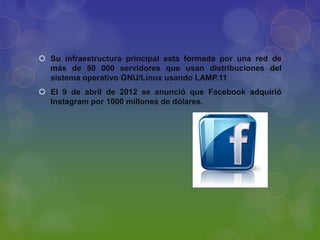  Su infraestructura principal está formada por una red de
más de 50 000 servidores que usan distribuciones del
sistema operativo GNU/Linux usando LAMP.11
 El 9 de abril de 2012 se anunció que Facebook adquirió
Instagram por 1000 millones de dólares.

 