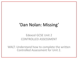 ‘Dan Nolan: Missing’

           Edexcel GCSE Unit 2
         CONTROLLED ASSESSMENT

WALT: Understand how to complete the written
      Controlled Assessment for Unit 2.
 