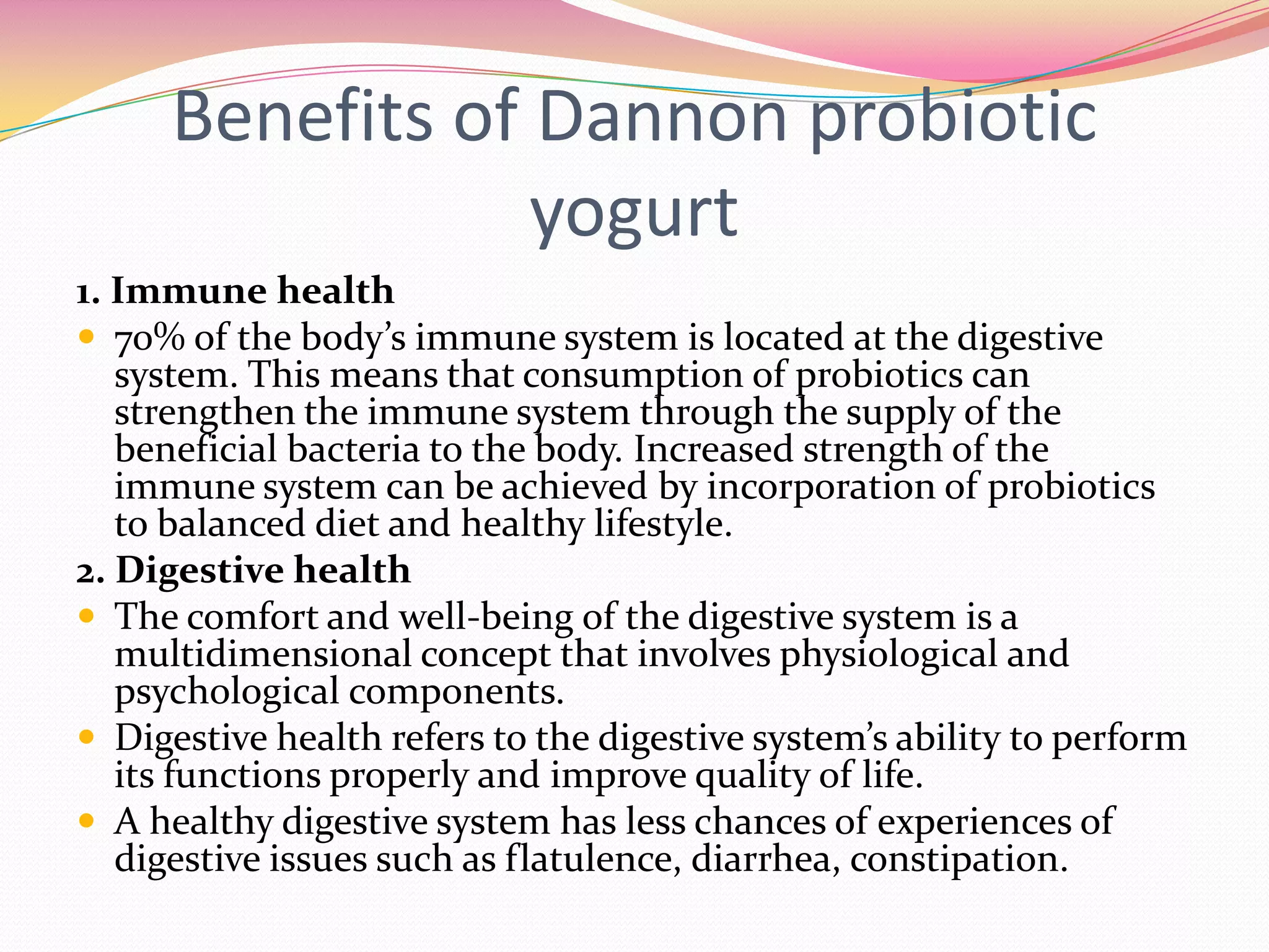 Benefits of Dannon probiotic
yogurt
1. Immune health
 70% of the body’s immune system is located at the digestive
system. This means that consumption of probiotics can
strengthen the immune system through the supply of the
beneficial bacteria to the body. Increased strength of the
immune system can be achieved by incorporation of probiotics
to balanced diet and healthy lifestyle.
2. Digestive health
 The comfort and well-being of the digestive system is a
multidimensional concept that involves physiological and
psychological components.
 Digestive health refers to the digestive system’s ability to perform
its functions properly and improve quality of life.
 A healthy digestive system has less chances of experiences of
digestive issues such as flatulence, diarrhea, constipation.
 