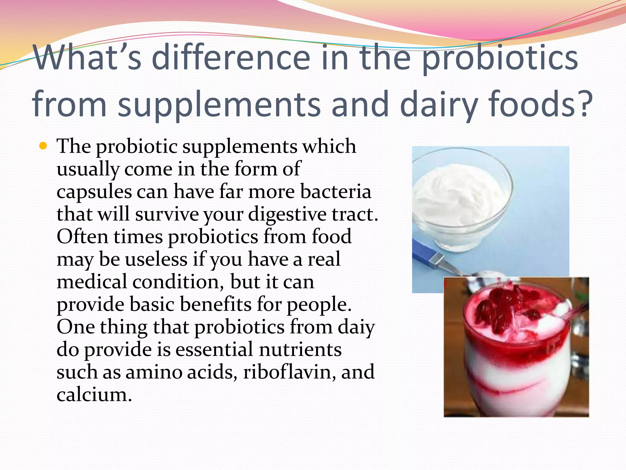 What’s difference in the probiotics
from supplements and dairy foods?
 The probiotic supplements which
usually come in the form of
capsules can have far more bacteria
that will survive your digestive tract.
Often times probiotics from food
may be useless if you have a real
medical condition, but it can
provide basic benefits for people.
One thing that probiotics from daiy
do provide is essential nutrients
such as amino acids, riboflavin, and
calcium.
 