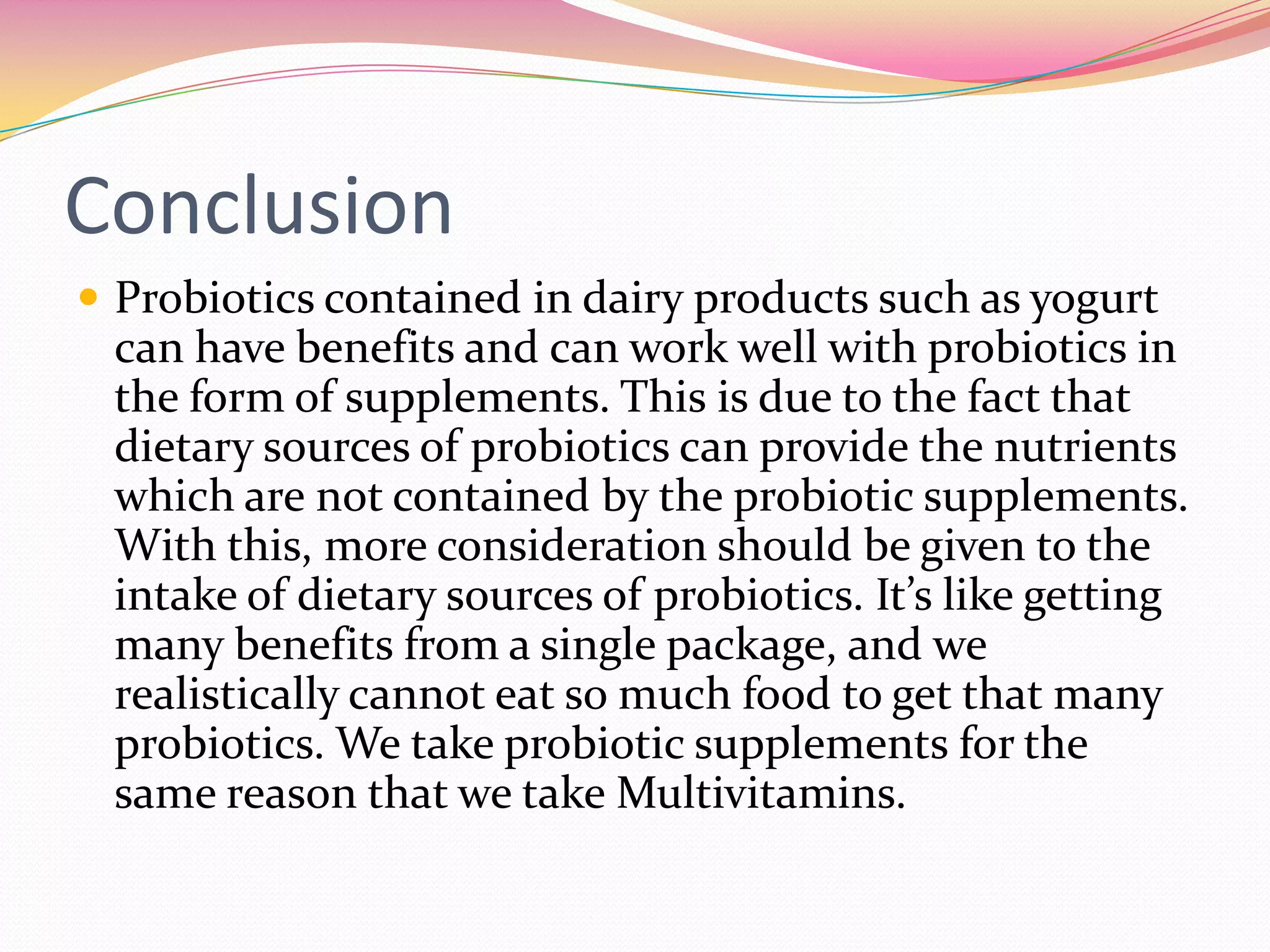 Conclusion
 Probiotics contained in dairy products such as yogurt
can have benefits and can work well with probiotics in
the form of supplements. This is due to the fact that
dietary sources of probiotics can provide the nutrients
which are not contained by the probiotic supplements.
With this, more consideration should be given to the
intake of dietary sources of probiotics. It’s like getting
many benefits from a single package, and we
realistically cannot eat so much food to get that many
probiotics. We take probiotic supplements for the
same reason that we take Multivitamins.
 