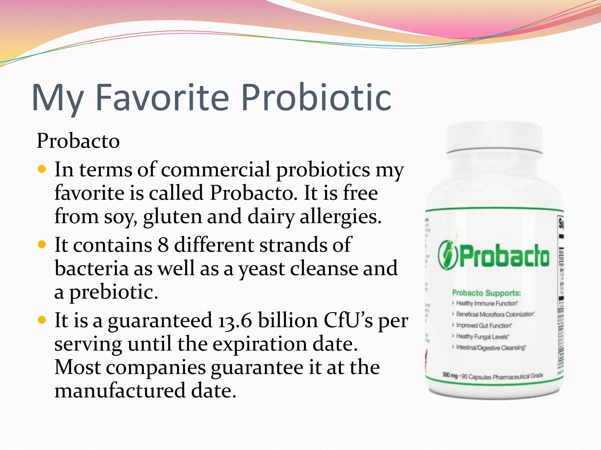 My Favorite Probiotic
Probacto
 In terms of commercial probiotics my
favorite is called Probacto. It is free
from soy, gluten and dairy allergies.
 It contains 8 different strands of
bacteria as well as a yeast cleanse and
a prebiotic.
 It is a guaranteed 13.6 billion CfU’s per
serving until the expiration date.
Most companies guarantee it at the
manufactured date.
 