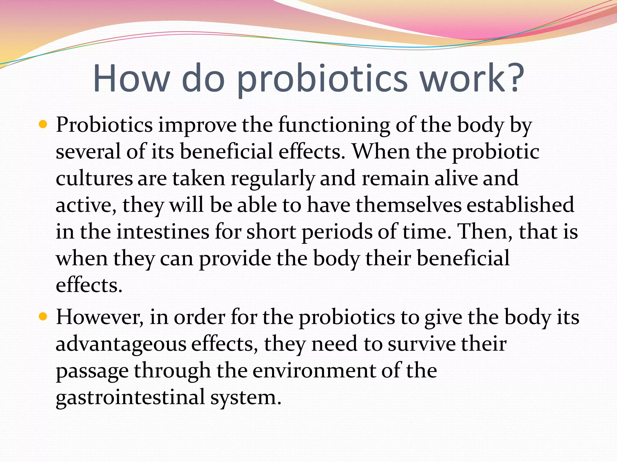 How do probiotics work?
 Probiotics improve the functioning of the body by
several of its beneficial effects. When the probiotic
cultures are taken regularly and remain alive and
active, they will be able to have themselves established
in the intestines for short periods of time. Then, that is
when they can provide the body their beneficial
effects.
 However, in order for the probiotics to give the body its
advantageous effects, they need to survive their
passage through the environment of the
gastrointestinal system.
 