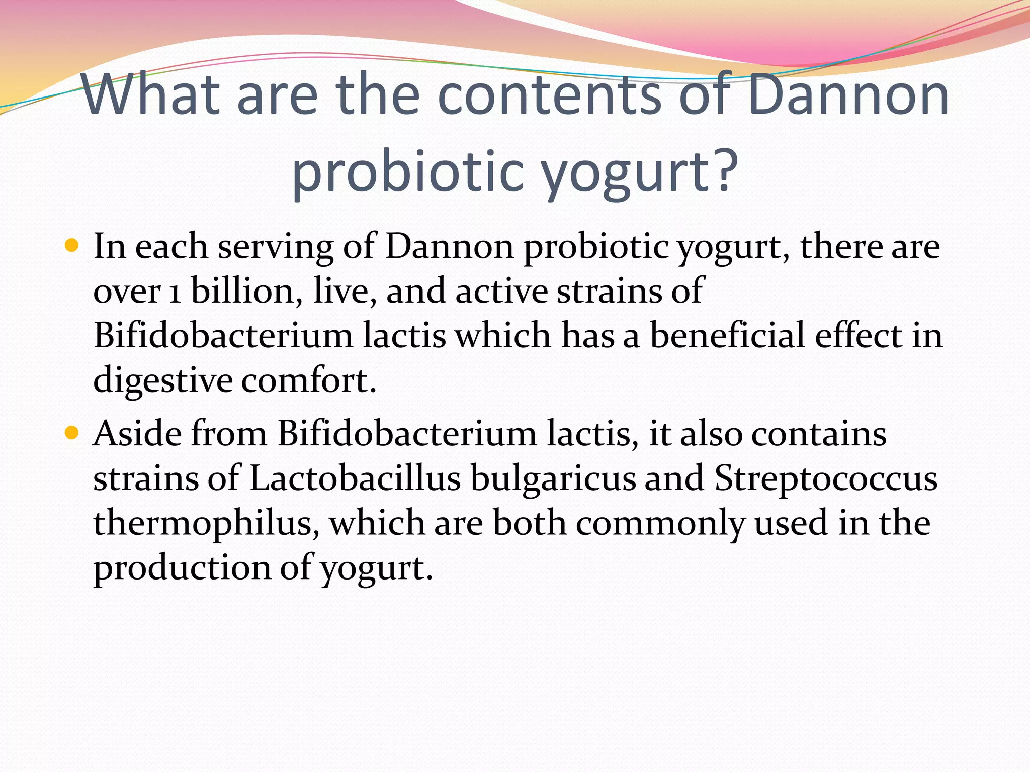 What are the contents of Dannon
probiotic yogurt?
 In each serving of Dannon probiotic yogurt, there are
over 1 billion, live, and active strains of
Bifidobacterium lactis which has a beneficial effect in
digestive comfort.
 Aside from Bifidobacterium lactis, it also contains
strains of Lactobacillus bulgaricus and Streptococcus
thermophilus, which are both commonly used in the
production of yogurt.
 