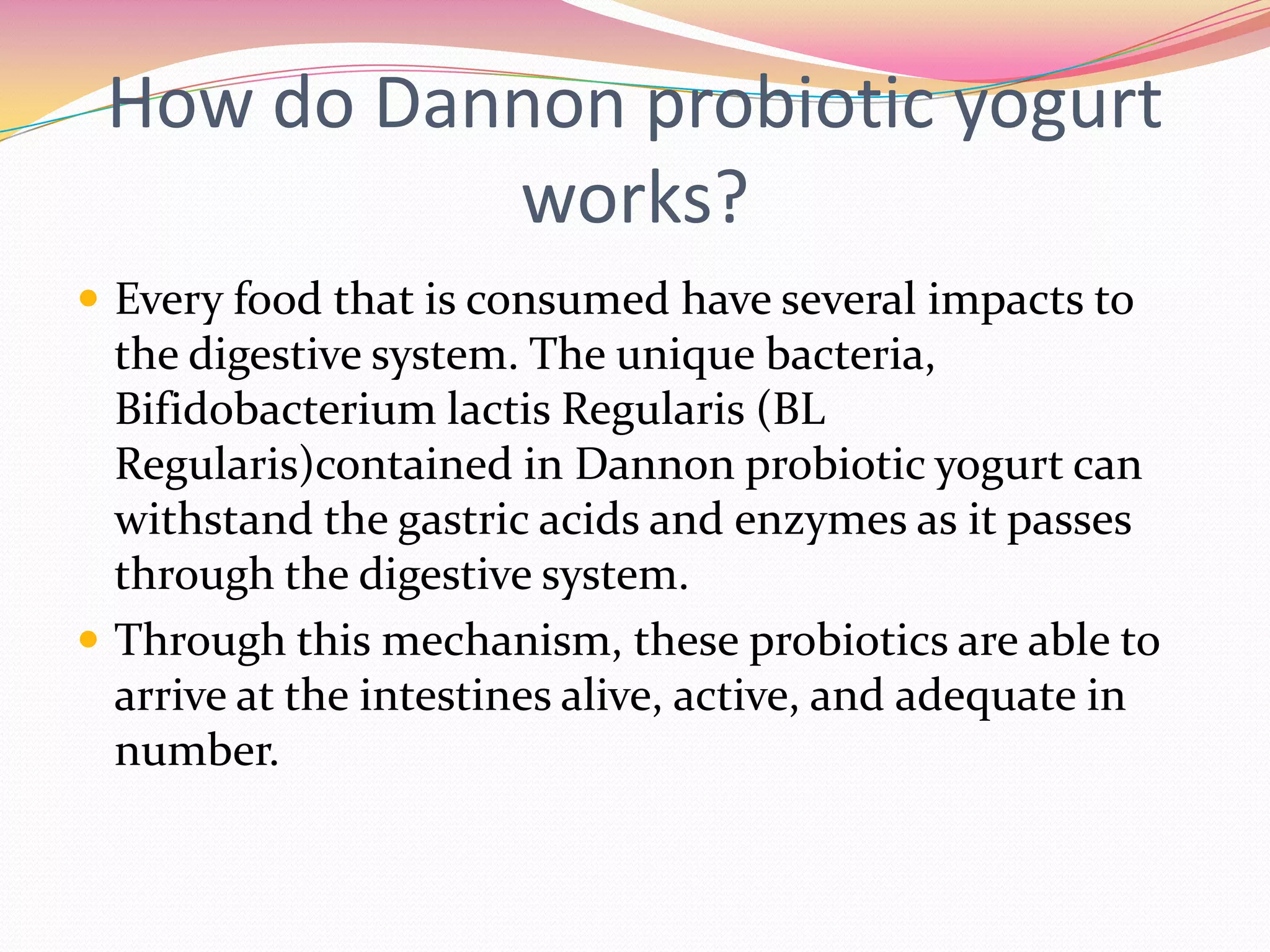 How do Dannon probiotic yogurt
works?
 Every food that is consumed have several impacts to
the digestive system. The unique bacteria,
Bifidobacterium lactis Regularis (BL
Regularis)contained in Dannon probiotic yogurt can
withstand the gastric acids and enzymes as it passes
through the digestive system.
 Through this mechanism, these probiotics are able to
arrive at the intestines alive, active, and adequate in
number.
 