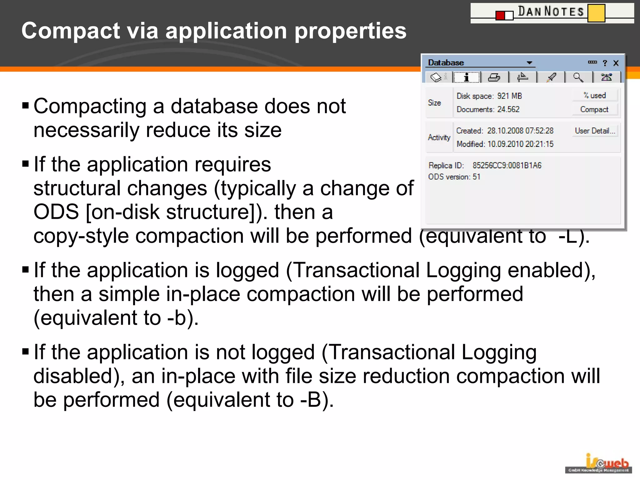 Compact via application properties Compacting a database does not necessarily reduce its size If the application requires  structural changes (typically a change of  ODS [on-disk structure]). then a  copy-style compaction will be performed (equivalent to  -L). If the application is logged (Transactional Logging enabled), then a simple in-place compaction will be performed (equivalent to -b). If the application is not logged (Transactional Logging disabled), an in-place with file size reduction compaction will be performed (equivalent to -B). 