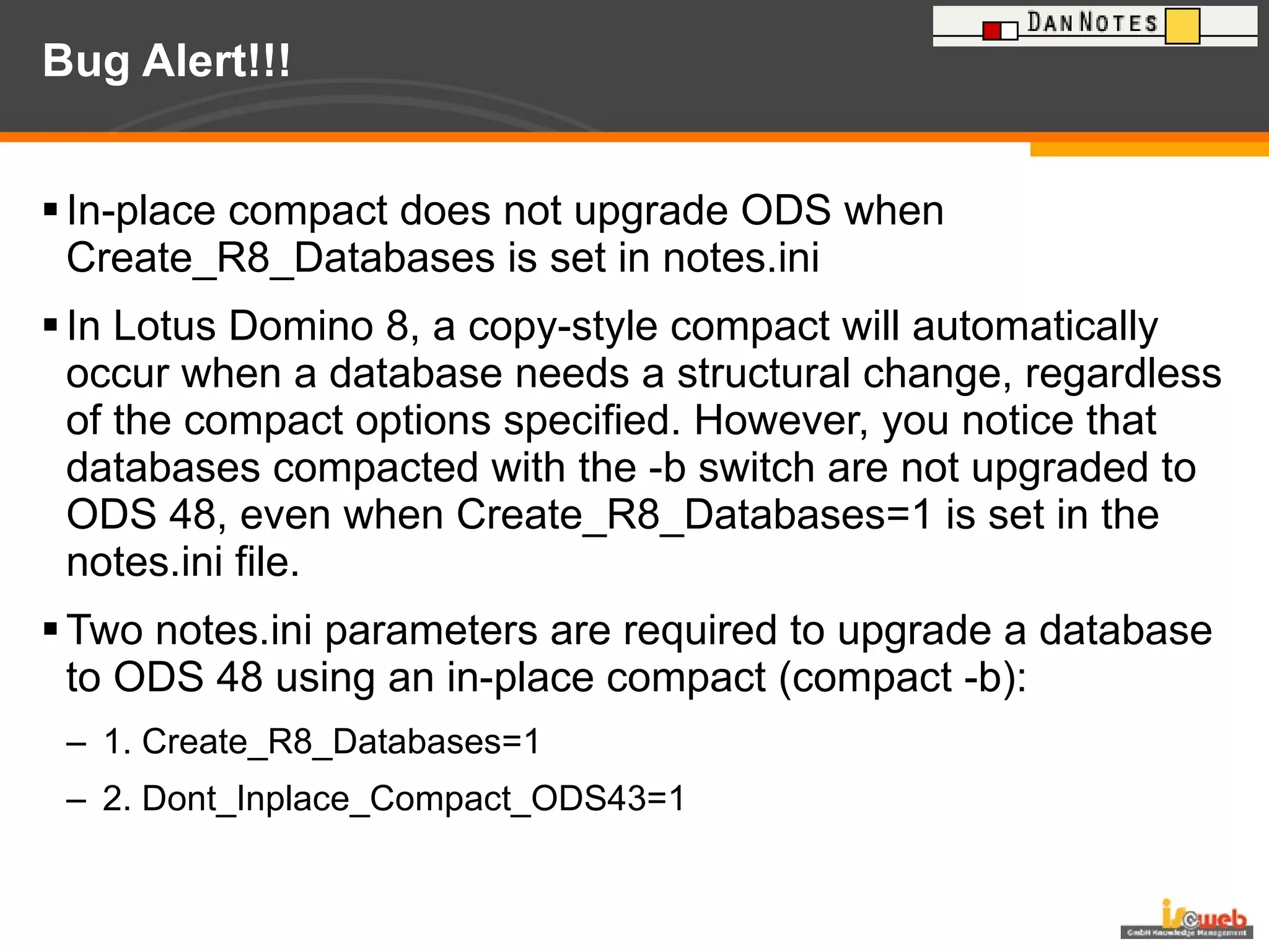 Bug Alert!!! In-place compact does not upgrade ODS when Create_R8_Databases is set in notes.ini  In Lotus Domino 8, a copy-style compact will automatically occur when a database needs a structural change, regardless of the compact options specified. However, you notice that databases compacted with the -b switch are not upgraded to ODS 48, even when Create_R8_Databases=1 is set in the notes.ini file.  Two notes.ini parameters are required to upgrade a database to ODS 48 using an in-place compact (compact -b): 1. Create_R8_Databases=1 2. Dont_Inplace_Compact_ODS43=1 