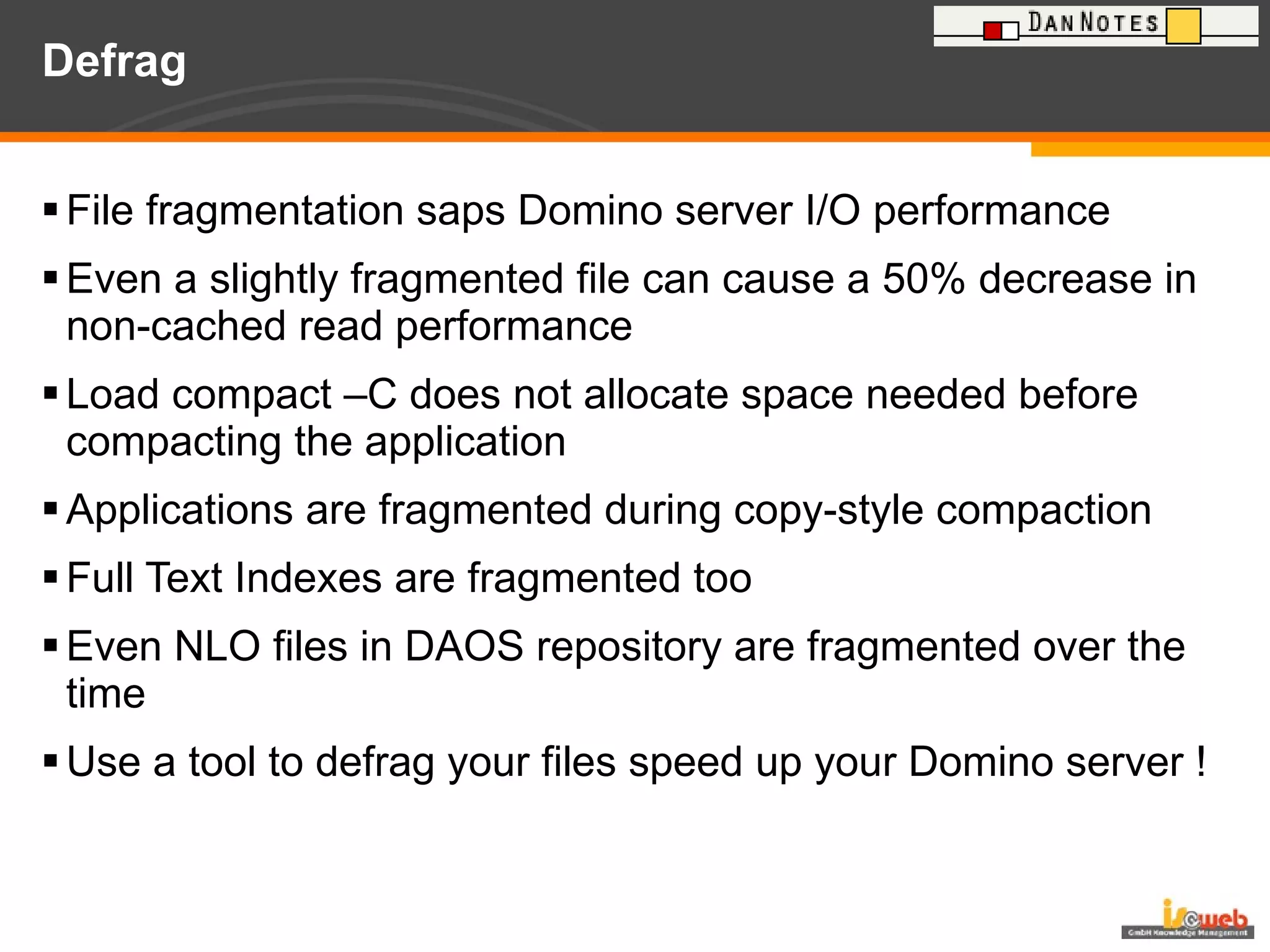 Defrag File fragmentation saps Domino server I/O performance Even a slightly fragmented file can cause a 50% decrease in non-cached read performance Load compact –C does not allocate space needed before compacting the application Applications are fragmented during copy-style compaction Full Text Indexes are fragmented too Even NLO files in DAOS repository are fragmented over the time Use a tool to defrag your files speed up your Domino server ! 