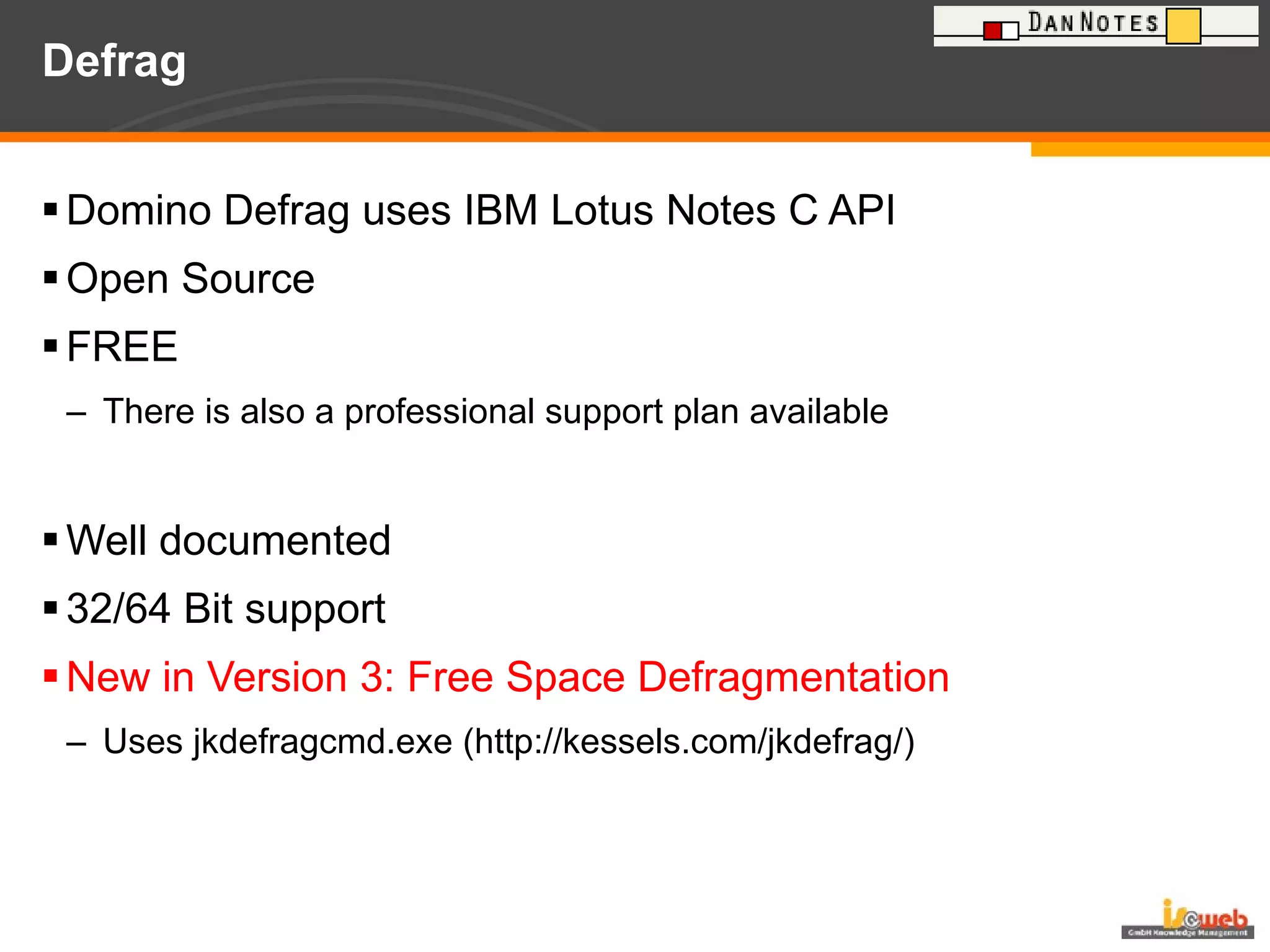 Defrag Domino Defrag uses IBM Lotus Notes C API Open Source FREE There is also a professional support plan available Well documented 32/64 Bit support New in Version 3: Free Space Defragmentation Uses jkdefragcmd.exe (http://kessels.com/jkdefrag/) 