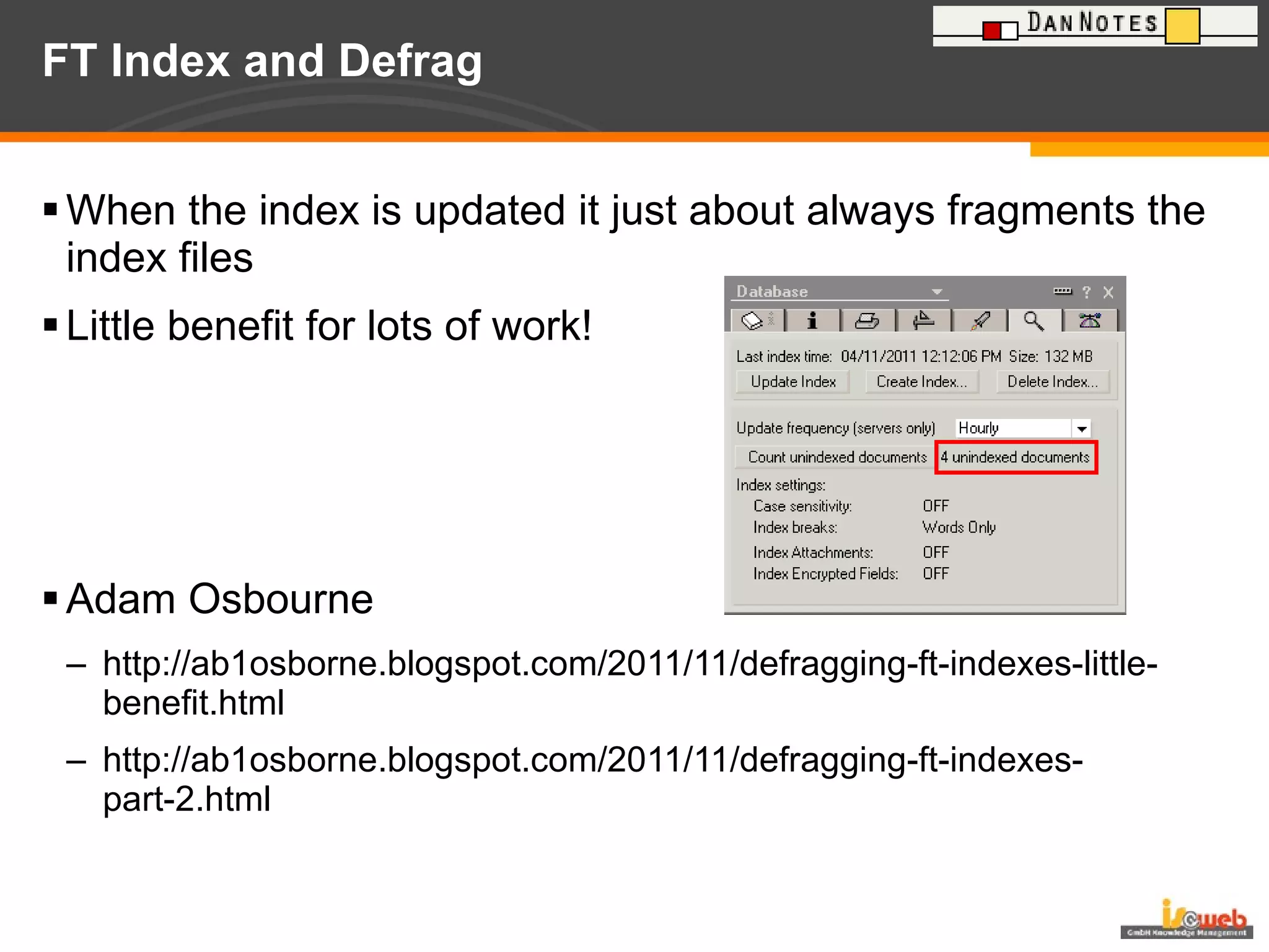 FT Index and Defrag When the index is updated it just about always fragments the index files Little benefit for lots of work! Adam Osbourne http://ab1osborne.blogspot.com/2011/11/defragging-ft-indexes-little-benefit.html http://ab1osborne.blogspot.com/2011/11/defragging-ft-indexes-part-2.html 