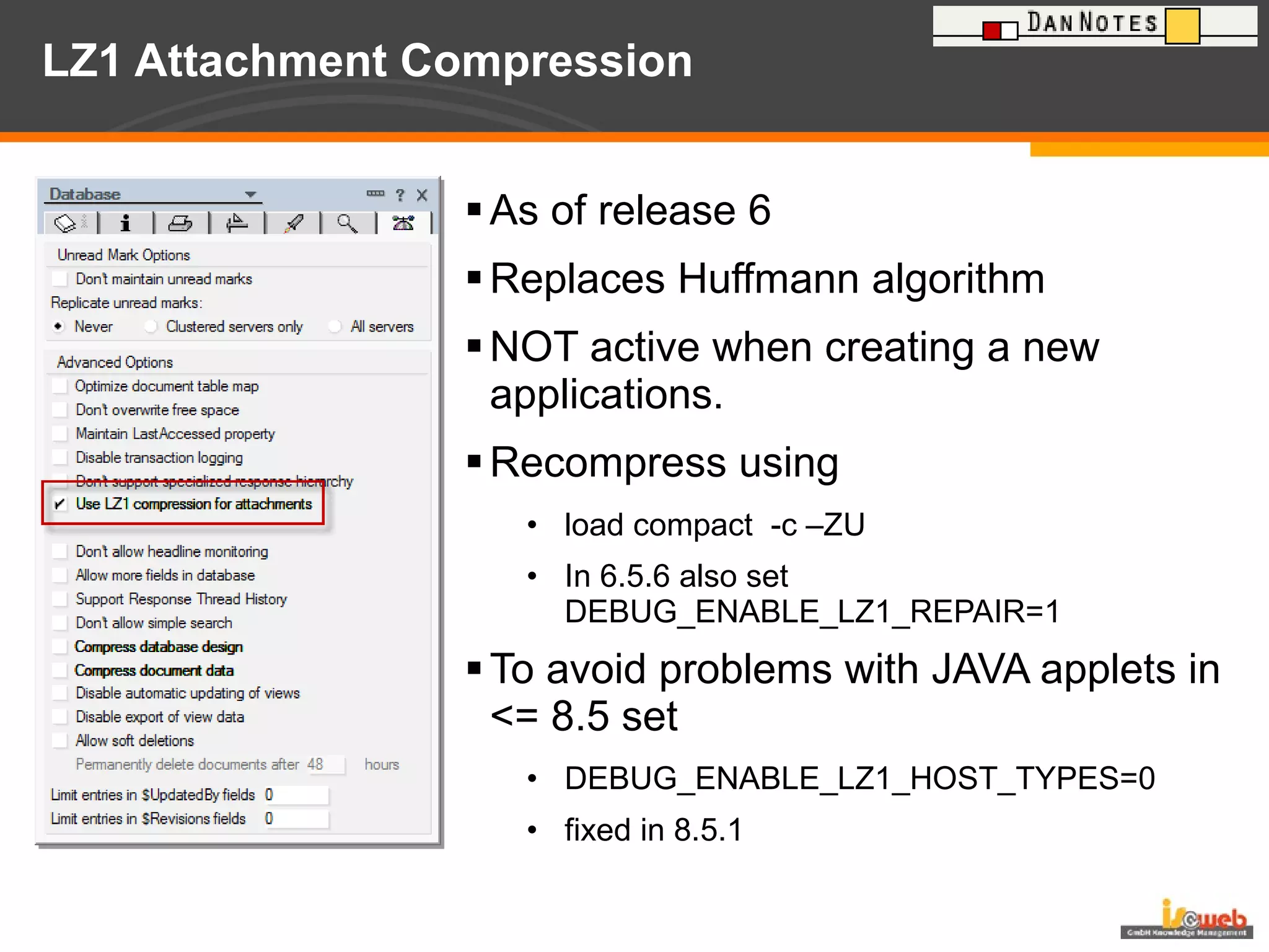 LZ1 Attachment Compression As of release 6 Replaces Huffmann algorithm NOT active when creating a new applications. Recompress using load compact  -c –ZU In 6.5.6 also set  DEBUG_ENABLE_LZ1_REPAIR=1 To avoid problems with JAVA applets in <= 8.5 set DEBUG_ENABLE_LZ1_HOST_TYPES=0 fixed in 8.5.1 