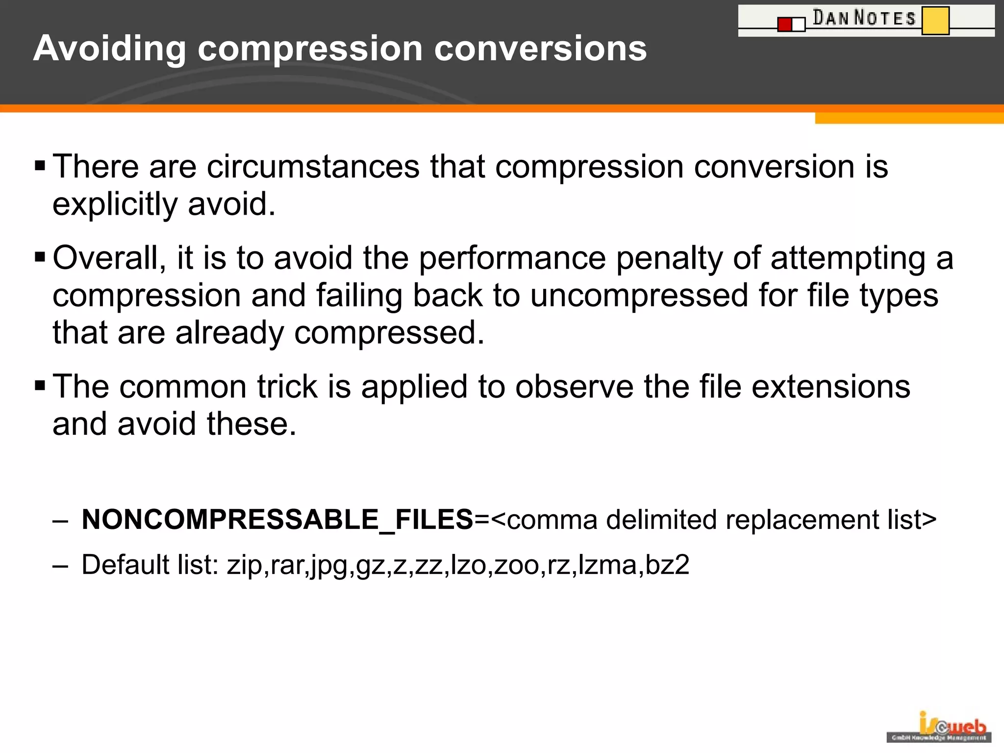 Avoiding compression conversions There are circumstances that compression conversion is explicitly avoid.  Overall, it is to avoid the performance penalty of attempting a compression and failing back to uncompressed for file types that are already compressed.  The common trick is applied to observe the file extensions and avoid these. NONCOMPRESSABLE_FILES =<comma delimited replacement list> Default list: zip,rar,jpg,gz,z,zz,lzo,zoo,rz,lzma,bz2 
