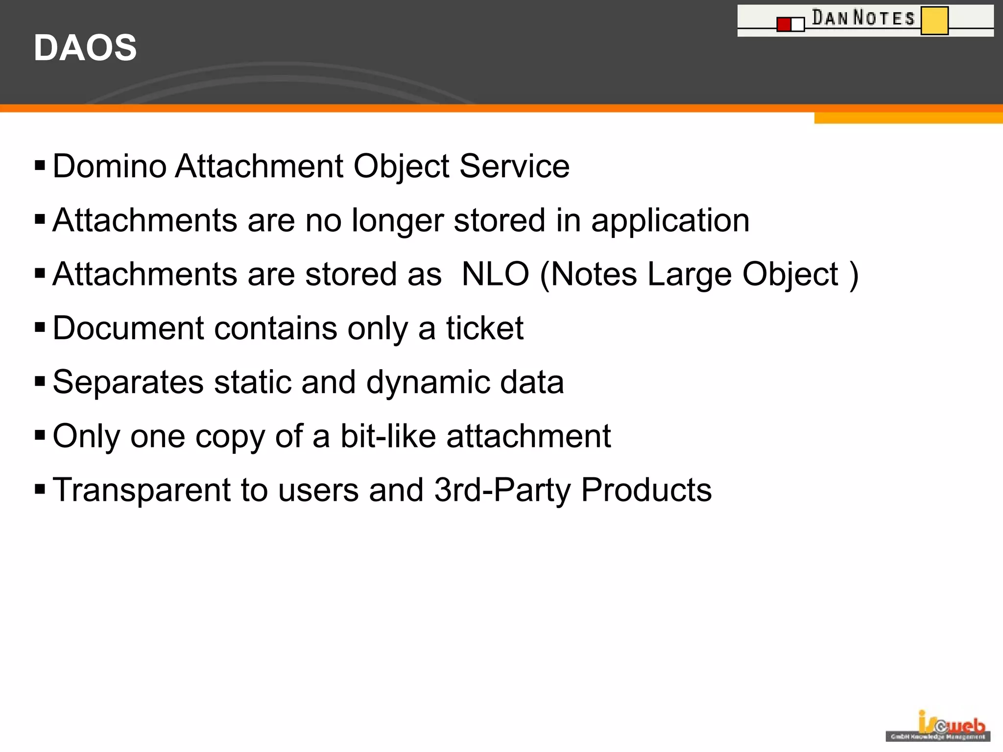 DAOS Domino Attachment Object Service Attachments are no longer stored in application Attachments are stored as  NLO (Notes Large Object ) Document contains only a ticket  Separates static and dynamic data Only one copy of a bit-like attachment  Transparent to users and 3rd-Party Products 