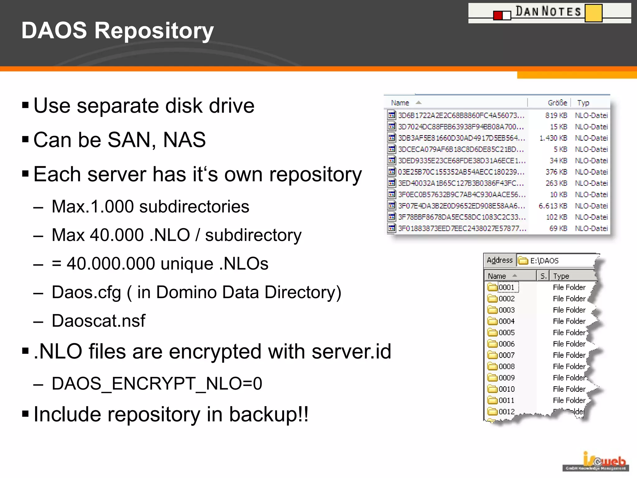DAOS Repository Use separate disk drive Can be SAN, NAS Each server has it‘s own repository Max.1.000 subdirectories Max 40.000 .NLO / subdirectory = 40.000.000 unique .NLOs Daos.cfg ( in Domino Data Directory) Daoscat.nsf .NLO files are encrypted with server.id DAOS_ENCRYPT_NLO=0 Include repository in backup!! 