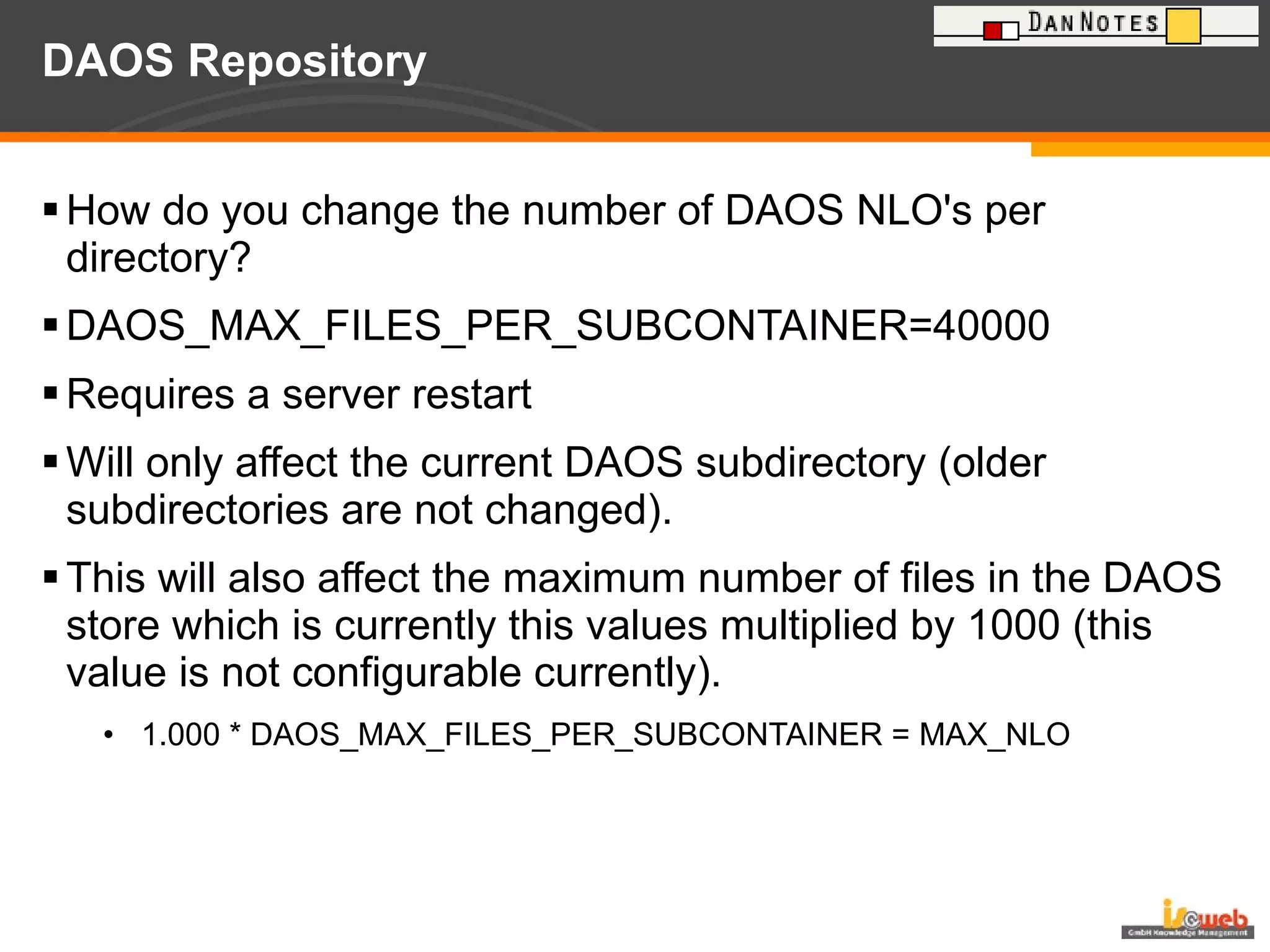 DAOS Repository How do you change the number of DAOS NLO's per directory? DAOS_MAX_FILES_PER_SUBCONTAINER=40000 Requires a server restart  Will only affect the current DAOS subdirectory (older subdirectories are not changed).  This will also affect the maximum number of files in the DAOS store which is currently this values multiplied by 1000 (this value is not configurable currently). 1.000 * DAOS_MAX_FILES_PER_SUBCONTAINER = MAX_NLO 