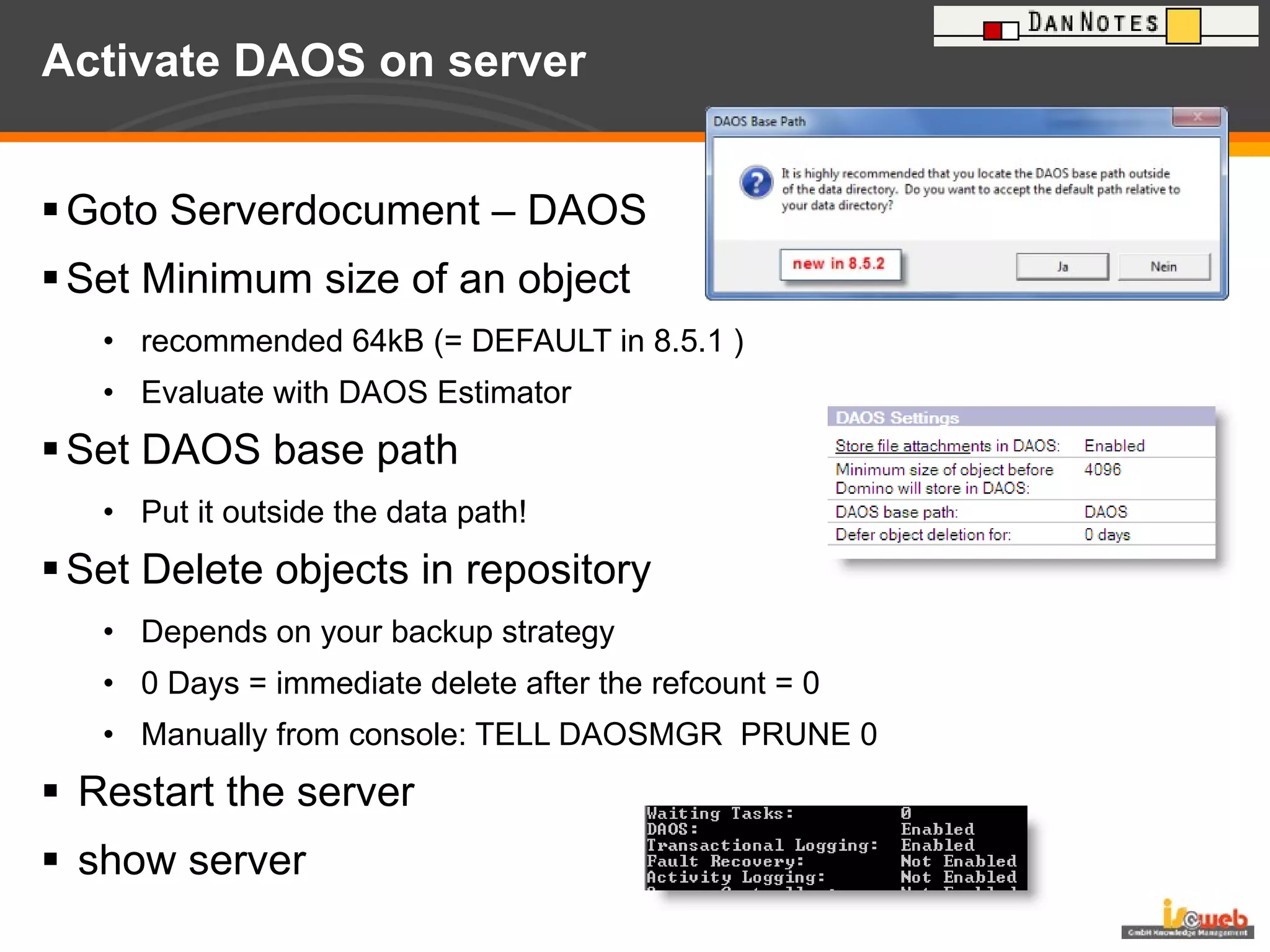 Activate DAOS on server Goto Serverdocument – DAOS Set Minimum size of an object recommended 64kB (= DEFAULT in 8.5.1 ) Evaluate with DAOS Estimator Set DAOS base path Put it outside the data path! Set Delete objects in repository Depends on your backup strategy 0 Days = immediate delete after the refcount = 0 Manually from console: TELL DAOSMGR  PRUNE 0 Restart the server show server 