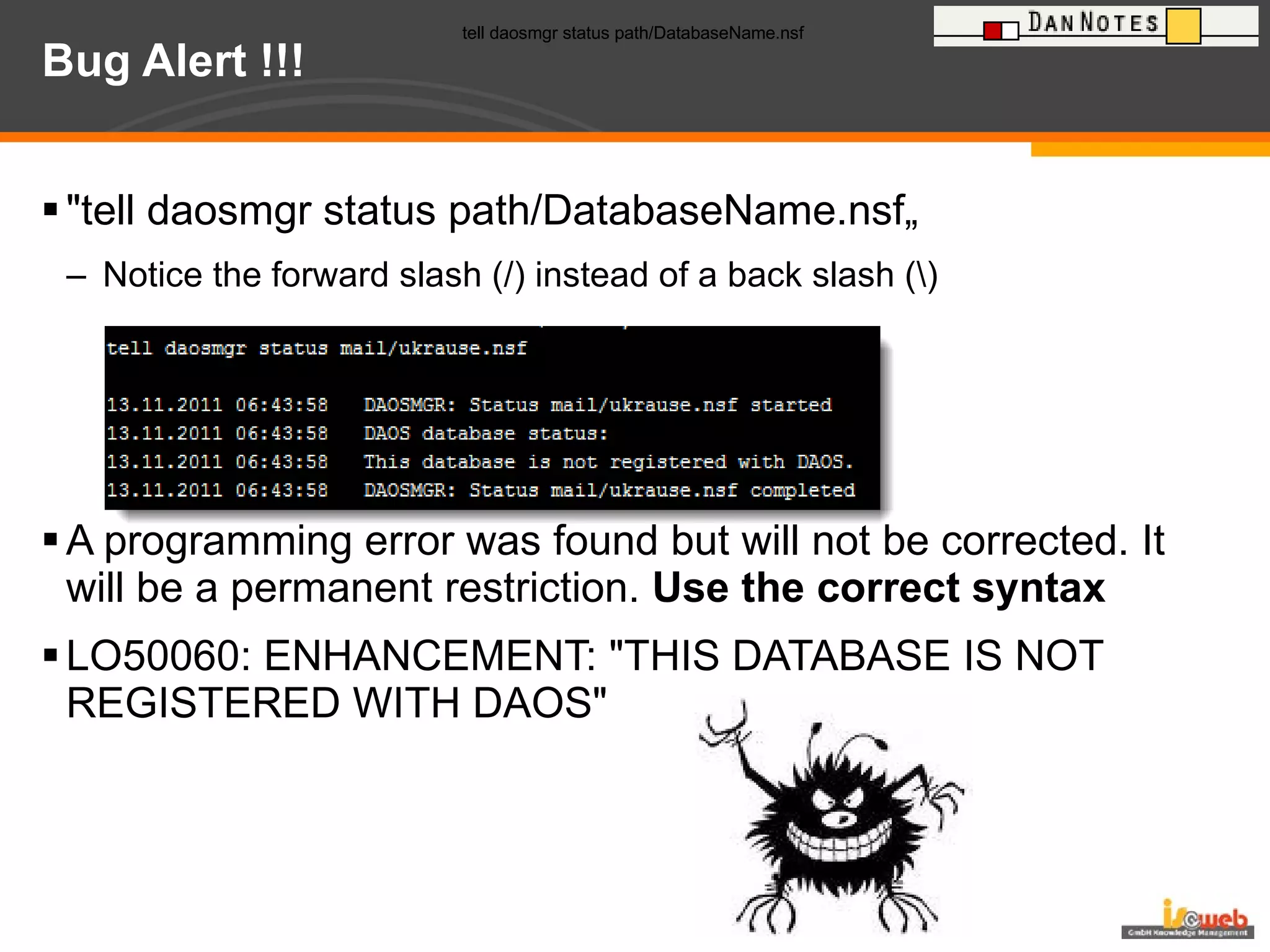 Bug Alert !!! "tell daosmgr status path/DatabaseName.nsf„ Notice the forward slash (/) instead of a back slash (\)   A programming error was found but will not be corrected. It will be a permanent restriction.  Use the correct syntax LO50060: ENHANCEMENT: "THIS DATABASE IS NOT REGISTERED WITH DAOS" tell daosmgr status path/DatabaseName.nsf   tell daosmgr status path/DatabaseName.nsf   