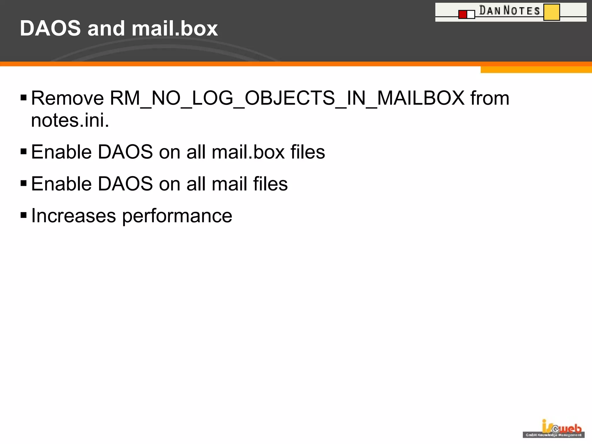 DAOS and mail.box Remove RM_NO_LOG_OBJECTS_IN_MAILBOX from notes.ini. Enable DAOS on all mail.box files Enable DAOS on all mail files Increases performance  