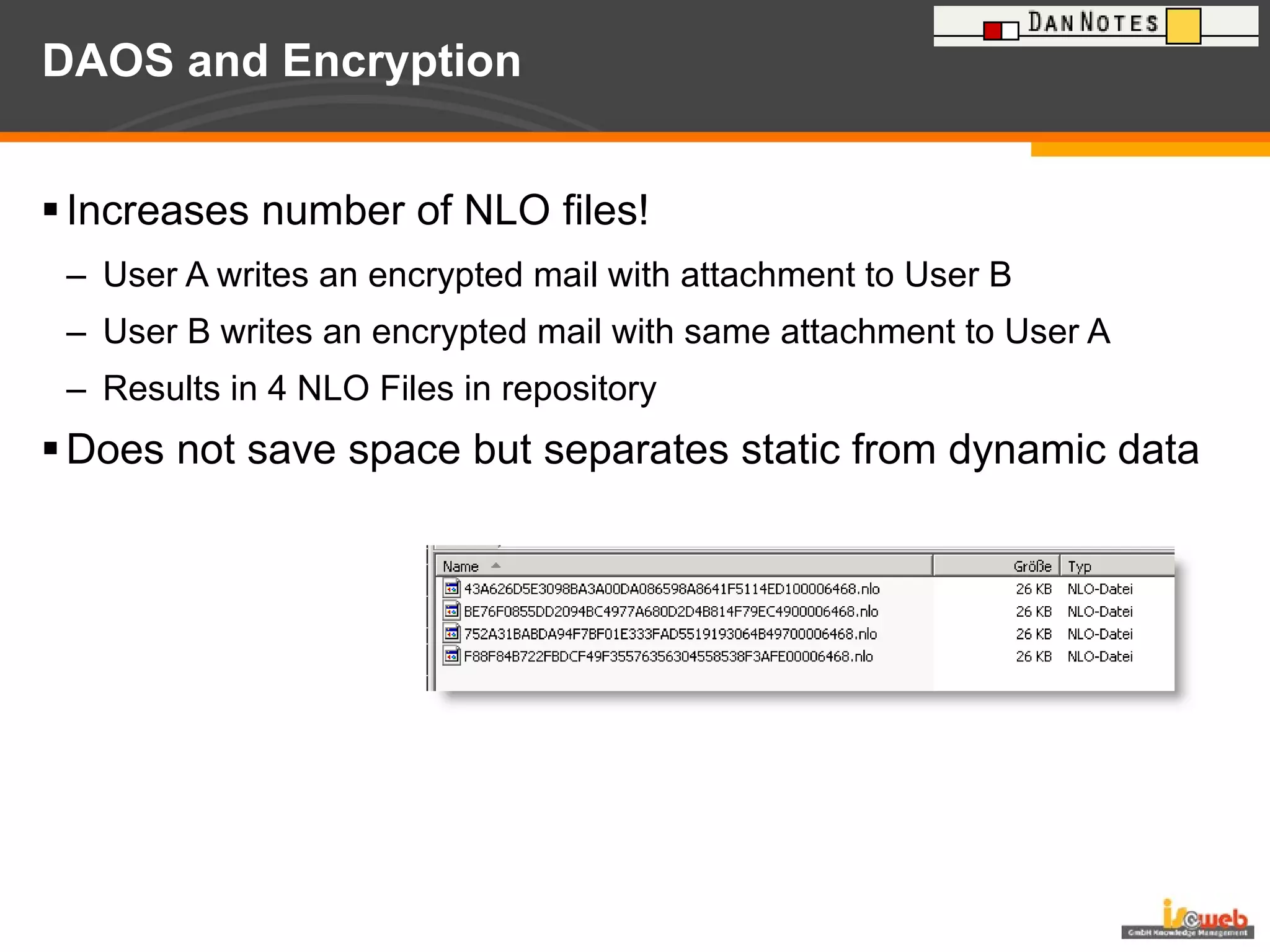 DAOS and Encryption Increases number of NLO files! User A writes an encrypted mail with attachment to User B User B writes an encrypted mail with same attachment to User A Results in 4 NLO Files in repository Does not save space but separates static from dynamic data 