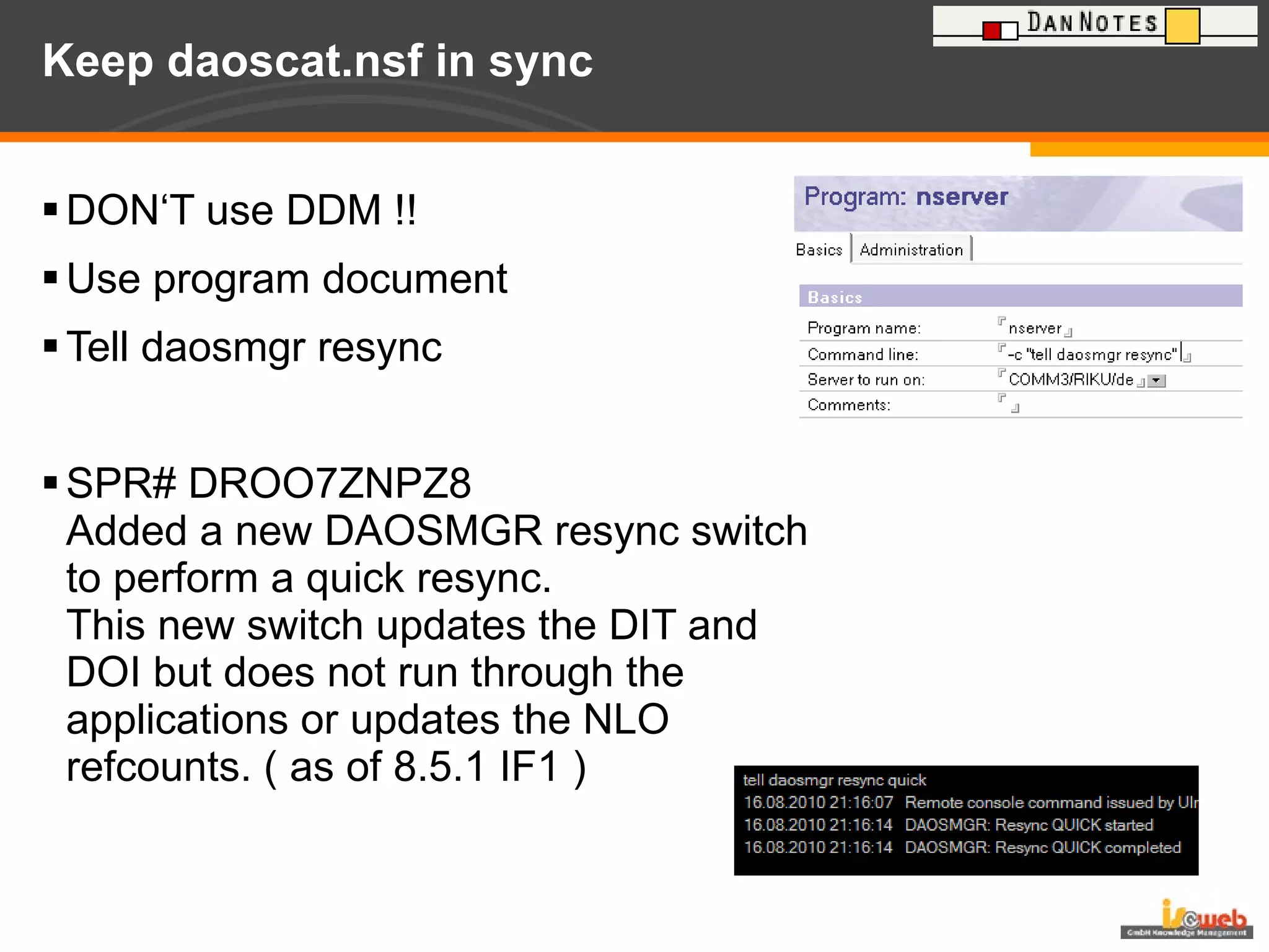 Keep daoscat.nsf in sync DON‘T use DDM !! Use program document Tell daosmgr resync SPR# DROO7ZNPZ8 Added a new DAOSMGR resync switch to perform a quick resync.  This new switch updates the DIT and DOI but does not run through the applications or updates the NLO refcounts. ( as of 8.5.1 IF1 ) 