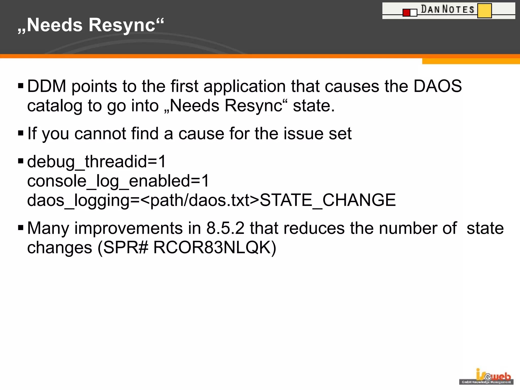 „ Needs Resync“  DDM points to the first application that causes the DAOS catalog to go into „Needs Resync“ state. If you cannot find a cause for the issue set debug_threadid=1 console_log_enabled=1 daos_logging=<path/daos.txt>STATE_CHANGE Many improvements in 8.5.2 that reduces the number of  state changes (SPR# RCOR83NLQK) 
