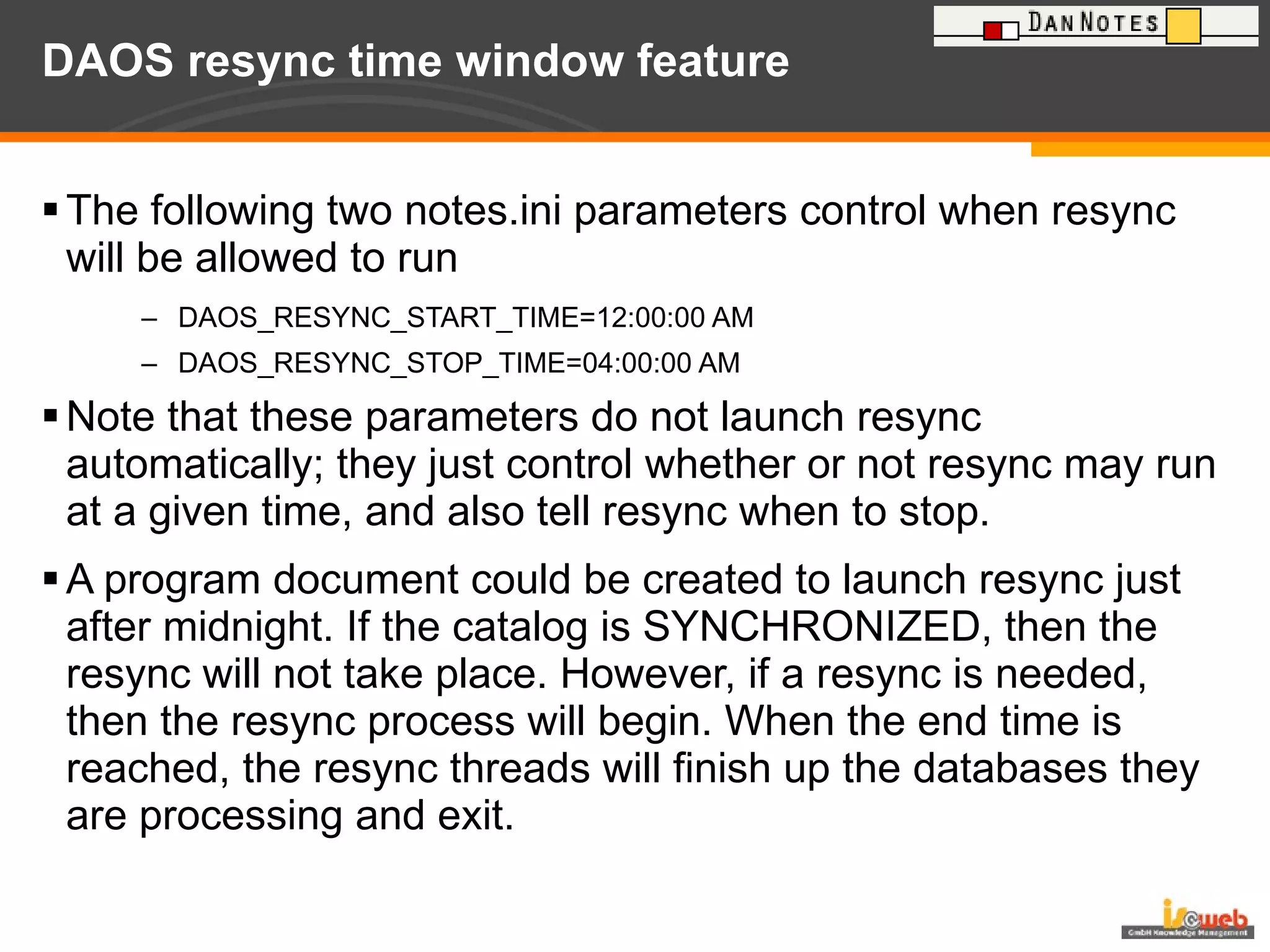 DAOS resync time window feature The following two notes.ini parameters control when resync will be allowed to run  DAOS_RESYNC_START_TIME=12:00:00 AM DAOS_RESYNC_STOP_TIME=04:00:00 AM Note that these parameters do not launch resync automatically; they just control whether or not resync may run at a given time, and also tell resync when to stop. A program document could be created to launch resync just after midnight. If the catalog is SYNCHRONIZED, then the resync will not take place. However, if a resync is needed, then the resync process will begin. When the end time is reached, the resync threads will finish up the databases they are processing and exit.  