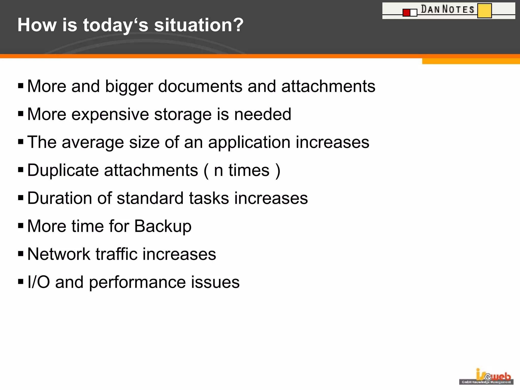 How is today‘s situation? More and bigger documents and attachments More expensive storage is needed The average size of an application increases Duplicate attachments ( n times ) Duration of standard tasks increases More time for Backup  Network traffic increases I/O and performance issues 