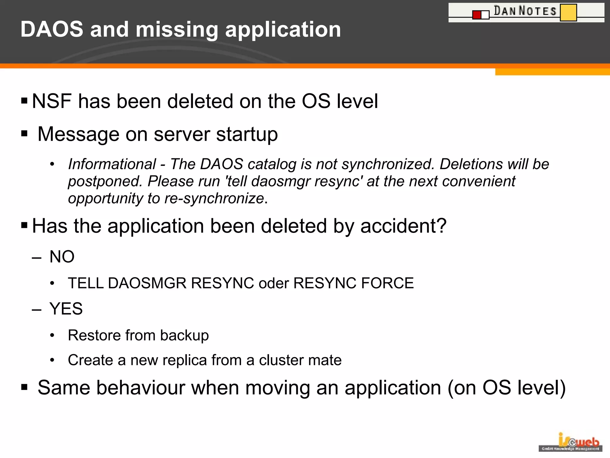 DAOS and missing application NSF has been deleted on the OS level Message on server startup Informational - The DAOS catalog is not synchronized. Deletions will be postponed. Please run 'tell daosmgr resync' at the next convenient opportunity to re-synchronize . Has the application been deleted by accident? NO TELL DAOSMGR RESYNC oder RESYNC FORCE YES Restore from backup Create a new replica from a cluster mate Same behaviour when moving an application (on OS level) 