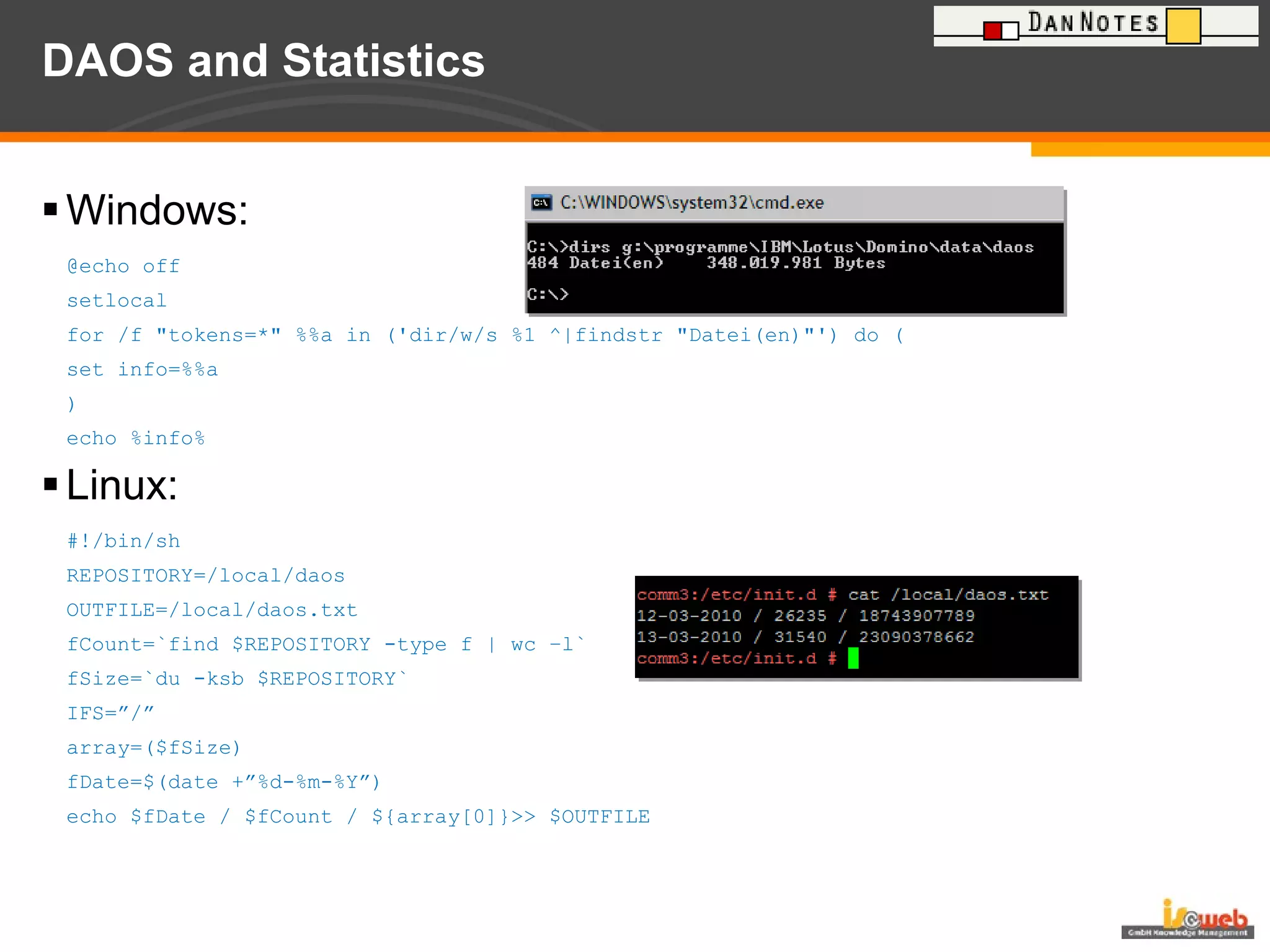 DAOS and Statistics Windows: @echo off  setlocal for /f "tokens=*" %%a in ('dir/w/s %1 ^|findstr "Datei(en)"') do ( set info=%%a ) echo %info% Linux: #!/bin/sh REPOSITORY=/local/daos OUTFILE=/local/daos.txt fCount=`find $REPOSITORY -type f | wc –l` fSize=`du -ksb $REPOSITORY` IFS=”/” array=($fSize) fDate=$(date +”%d-%m-%Y”) echo $fDate / $fCount / ${array[0]}>> $OUTFILE 