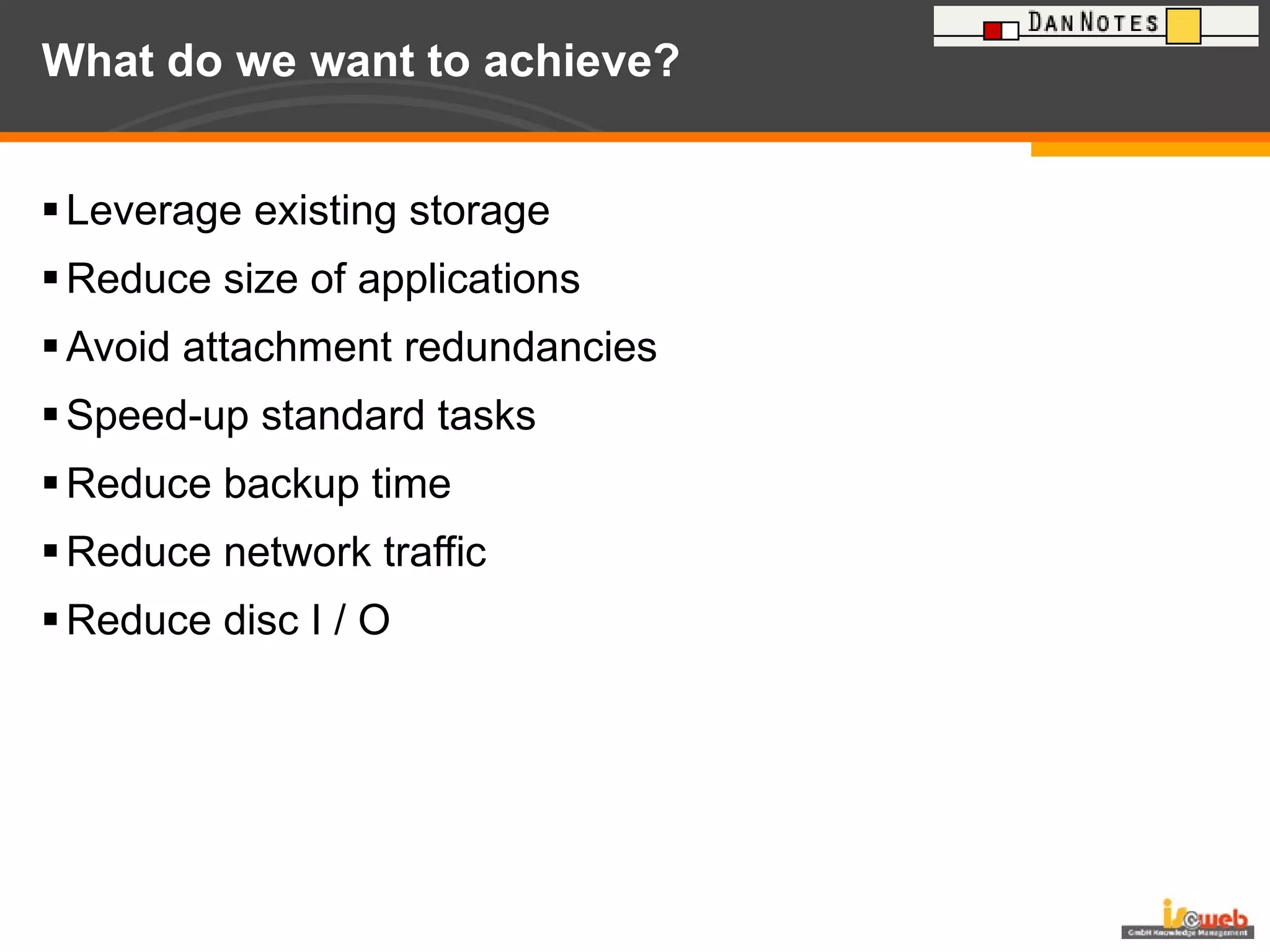 What do we want to achieve? Leverage existing storage Reduce size of applications Avoid attachment redundancies Speed-up standard tasks Reduce backup time Reduce network traffic Reduce disc I / O 
