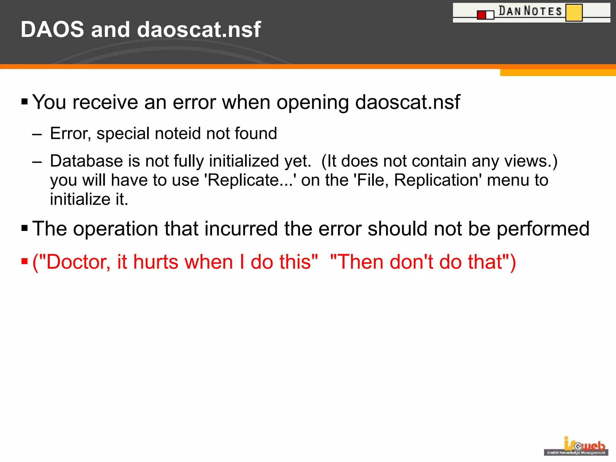 DAOS and daoscat.nsf You receive an error when opening daoscat.nsf Error, special noteid not found Database is not fully initialized yet.  (It does not contain any views.)  you will have to use 'Replicate...' on the 'File, Replication' menu to initialize it. The operation that incurred the error should not be performed ("Doctor, it hurts when I do this"  "Then don't do that") 