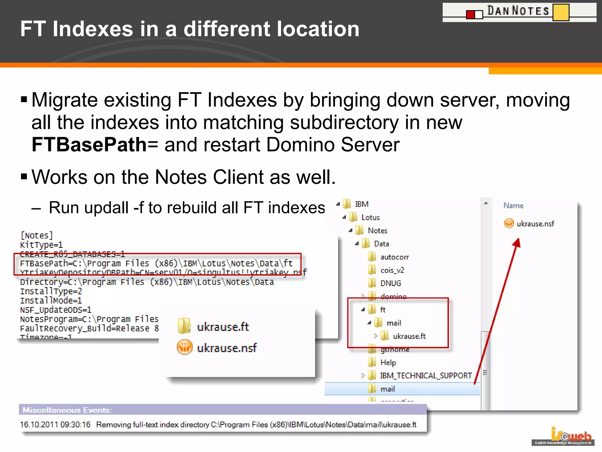 FT Indexes in a different location  Migrate existing FT Indexes by bringing down server, moving all the indexes into matching subdirectory in new  FTBasePath = and restart Domino Server Works on the Notes Client as well.  Run updall -f to rebuild all FT indexes 