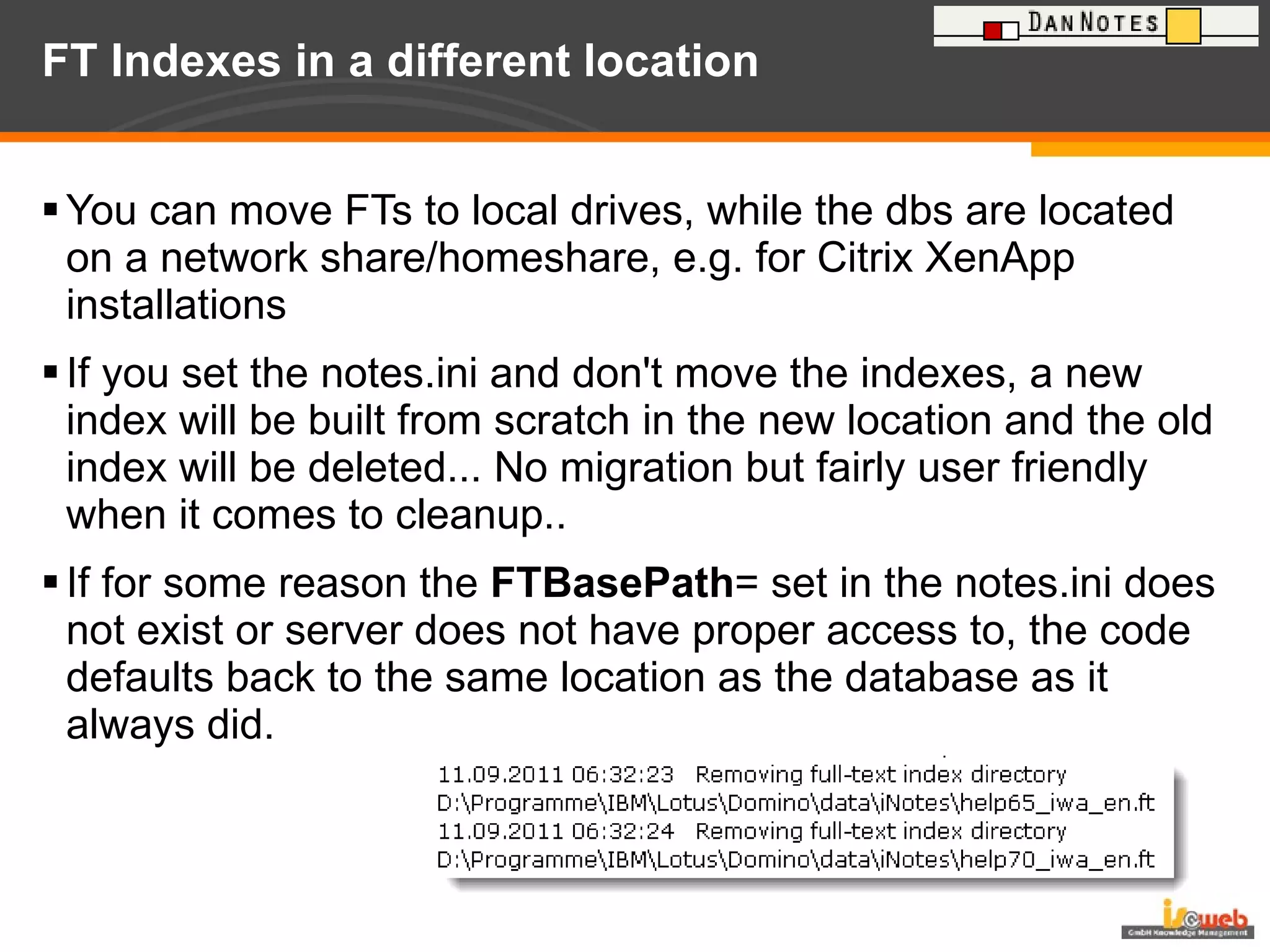 FT Indexes in a different location  You can move FTs to local drives, while the dbs are located on a network share/homeshare, e.g. for Citrix XenApp installations If you set the notes.ini and don't move the indexes, a new index will be built from scratch in the new location and the old index will be deleted... No migration but fairly user friendly when it comes to cleanup..  If for some reason the  FTBasePath = set in the notes.ini does not exist or server does not have proper access to, the code defaults back to the same location as the database as it always did. 