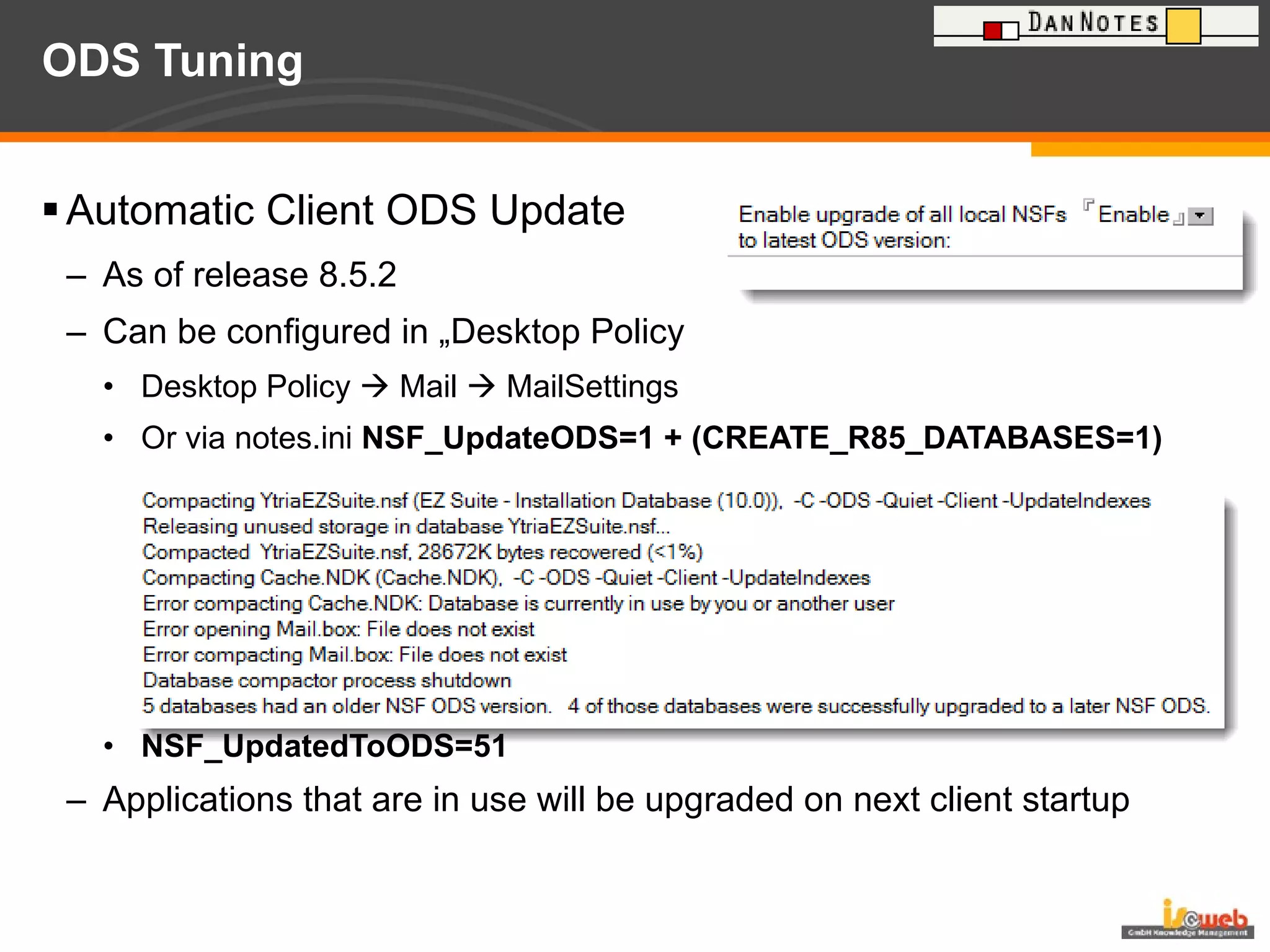 ODS Tuning  Automatic Client ODS Update  As of release 8.5.2 Can be configured in „Desktop Policy Desktop Policy    Mail    MailSettings Or via notes.ini  NSF_UpdateODS=1 + (CREATE_R85_DATABASES=1) NSF_UpdatedToODS=51 Applications that are in use will be upgraded on next client startup 