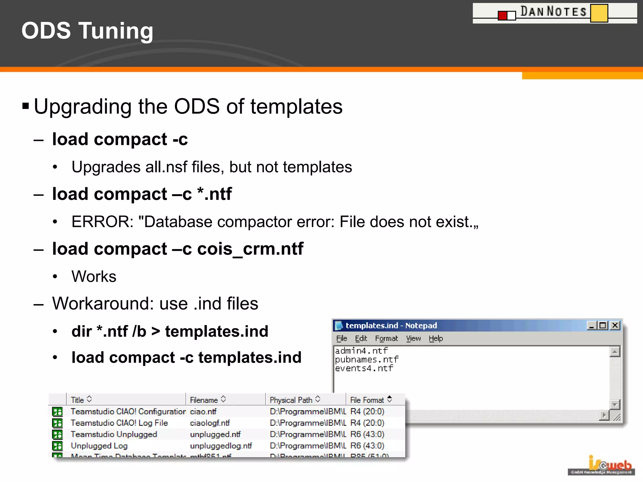 ODS Tuning Upgrading the ODS of templates load compact -c Upgrades all.nsf files, but not templates load compact –c *.ntf ERROR: "Database compactor error: File does not exist.„ load compact –c cois_crm.ntf Works  Workaround: use .ind files  dir *.ntf /b > templates.ind load compact -c templates.ind 