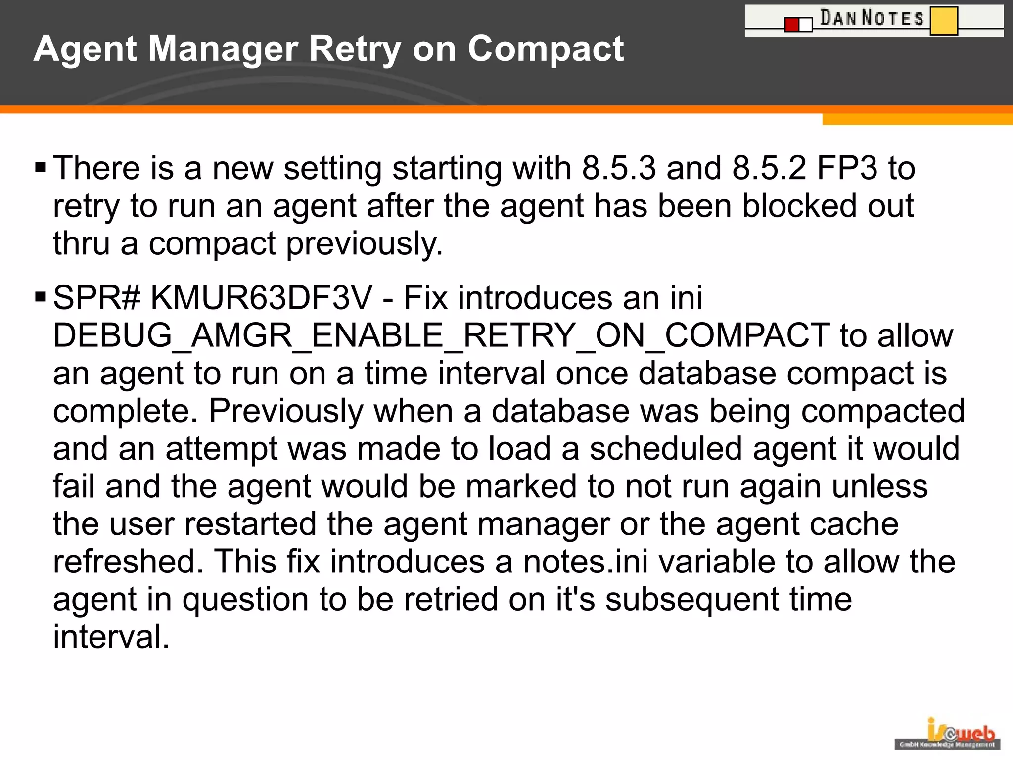 Agent Manager Retry on Compact  There is a new setting starting with 8.5.3 and 8.5.2 FP3 to retry to run an agent after the agent has been blocked out thru a compact previously. SPR# KMUR63DF3V - Fix introduces an ini DEBUG_AMGR_ENABLE_RETRY_ON_COMPACT to allow an agent to run on a time interval once database compact is complete. Previously when a database was being compacted and an attempt was made to load a scheduled agent it would fail and the agent would be marked to not run again unless the user restarted the agent manager or the agent cache refreshed. This fix introduces a notes.ini variable to allow the agent in question to be retried on it's subsequent time interval. 