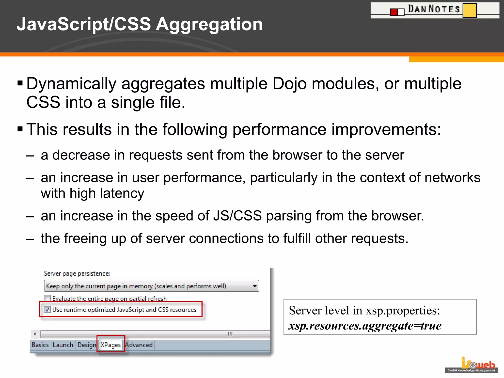 JavaScript/CSS Aggregation Dynamically aggregates multiple Dojo modules, or multiple CSS into a single file.  This results in the following performance improvements: a decrease in requests sent from the browser to the server  an increase in user performance, particularly in the context of networks with high latency  an increase in the speed of JS/CSS parsing from the browser.  the freeing up of server connections to fulfill other requests.  Server level in xsp.properties: xsp.resources.aggregate=true 