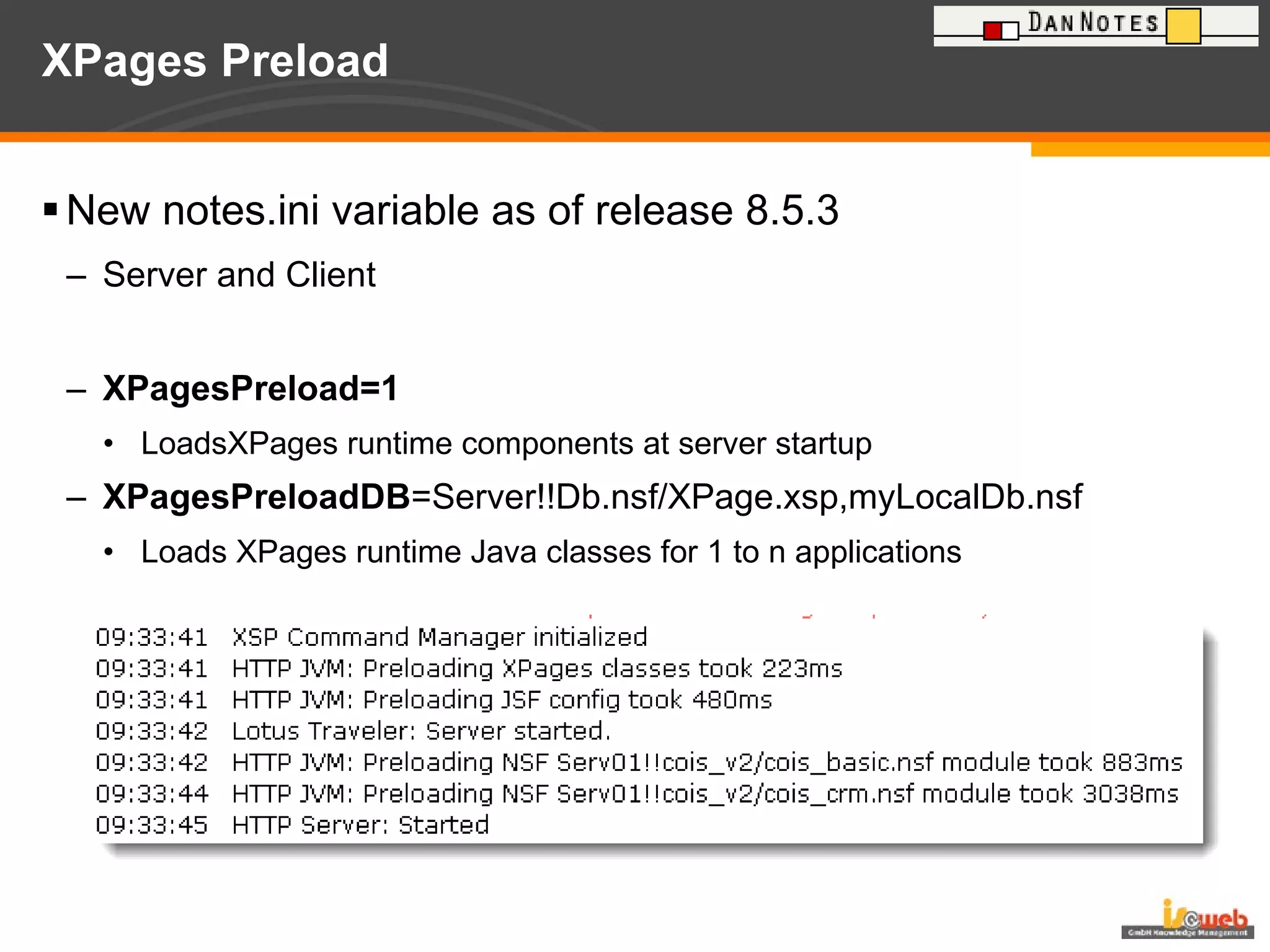 XPages Preload New notes.ini variable as of release 8.5.3  Server and Client XPagesPreload=1 LoadsXPages runtime components at server startup XPagesPreloadDB =Server!!Db.nsf/XPage.xsp,myLocalDb.nsf Loads XPages runtime Java classes for 1 to n applications 
