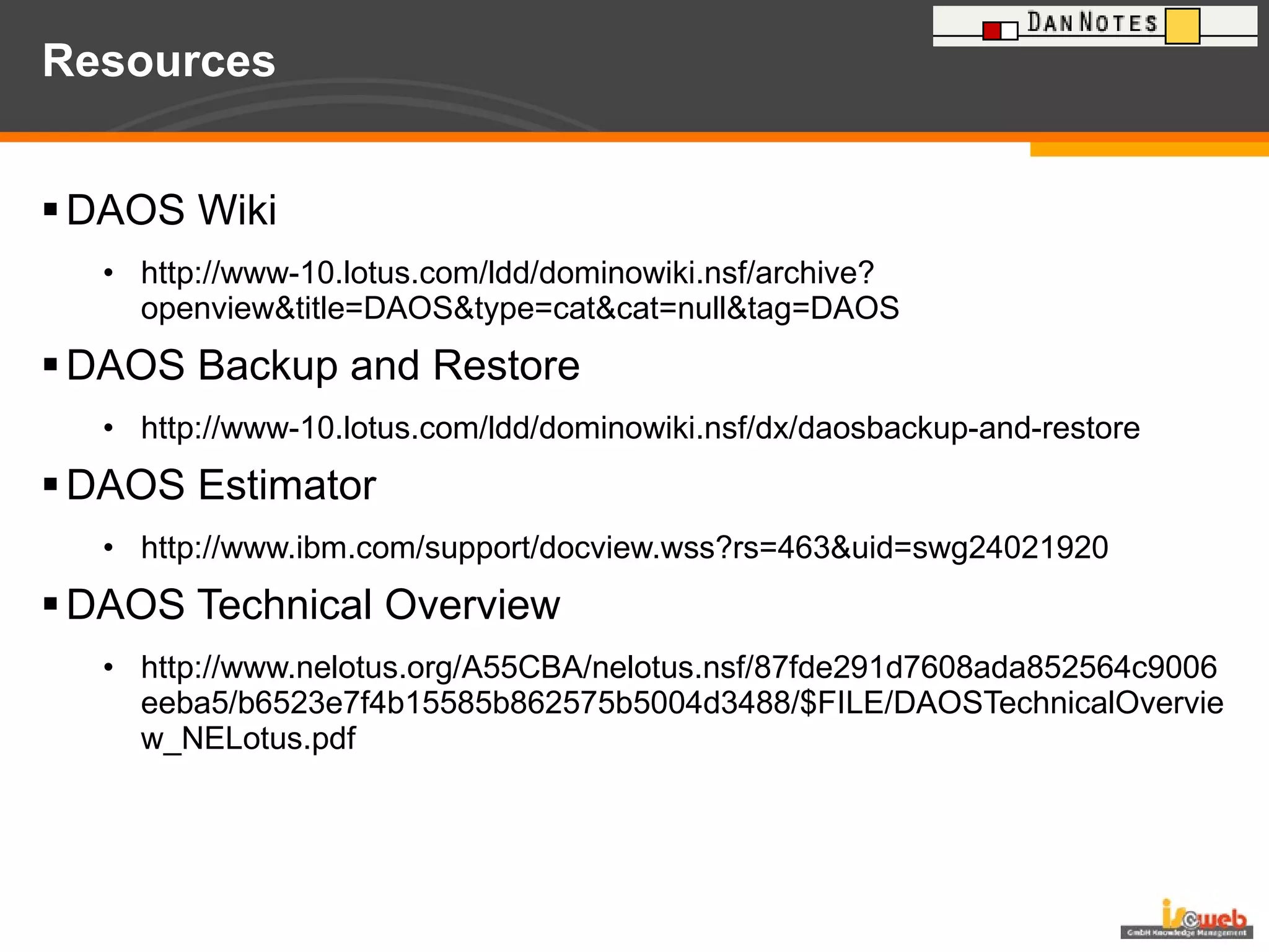 Resources DAOS Wiki http://www-10.lotus.com/ldd/dominowiki.nsf/archive?openview&title=DAOS&type=cat&cat=null&tag=DAOS DAOS Backup and Restore http://www-10.lotus.com/ldd/dominowiki.nsf/dx/daosbackup-and-restore DAOS Estimator http://www.ibm.com/support/docview.wss?rs=463&uid=swg24021920 DAOS Technical Overview http://www.nelotus.org/A55CBA/nelotus.nsf/87fde291d7608ada852564c9006eeba5/b6523e7f4b15585b862575b5004d3488/$FILE/DAOSTechnicalOverview_NELotus.pdf 