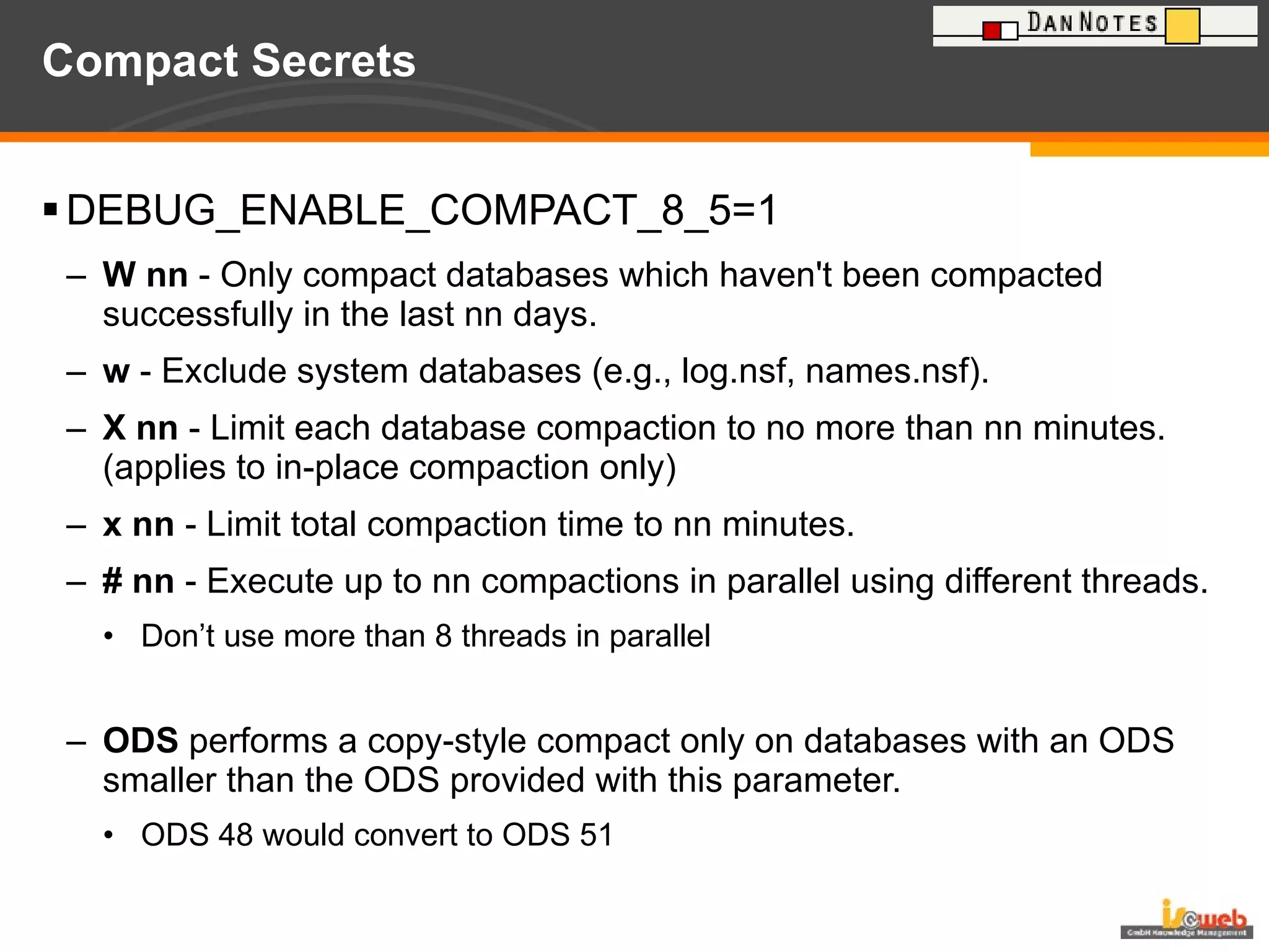 Compact Secrets DEBUG_ENABLE_COMPACT_8_5=1 W nn  - Only compact databases which haven't been compacted successfully in the last nn days. w  - Exclude system databases (e.g., log.nsf, names.nsf). X nn  - Limit each database compaction to no more than nn minutes. (applies to in-place compaction only) x nn  - Limit total compaction time to nn minutes. # nn  - Execute up to nn compactions in parallel using different threads. Don’t use more than 8 threads in parallel ODS  performs a copy-style compact only on databases with an ODS smaller than the ODS provided with this parameter. ODS 48 would convert to ODS 51 