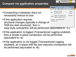 Compact via application properties Compacting a database does not necessarily reduce its size If the application requires  structural changes (typically a change of  ODS [on-disk structure]). then a  copy-style compaction will be performed (equivalent to  -L). If the application is logged (Transactional Logging enabled), then a simple in-place compaction will be performed (equivalent to -b). If the application is not logged (Transactional Logging disabled), an in-place with file size reduction compaction will be performed (equivalent to -B). 