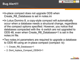 Bug Alert!!! In-place compact does not upgrade ODS when Create_R8_Databases is set in notes.ini  In Lotus Domino 8, a copy-style compact will automatically occur when a database needs a structural change, regardless of the compact options specified. However, you notice that databases compacted with the -b switch are not upgraded to ODS 48, even when Create_R8_Databases=1 is set in the notes.ini file.  Two notes.ini parameters are required to upgrade a database to ODS 48 using an in-place compact (compact -b): 1. Create_R8_Databases=1 2. Dont_Inplace_Compact_ODS43=1 
