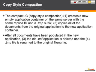 Copy Style Compaction The compact -C (copy-style compaction) (1) creates a new empty application container on the same server with the same replica ID and a .tmp suffix, (2) copies all of the documents from the original application to the new application container.  After all documents have been populated in the new application, (3) the old .nsf application is deleted and the (4) .tmp file is renamed to the original filename. 
